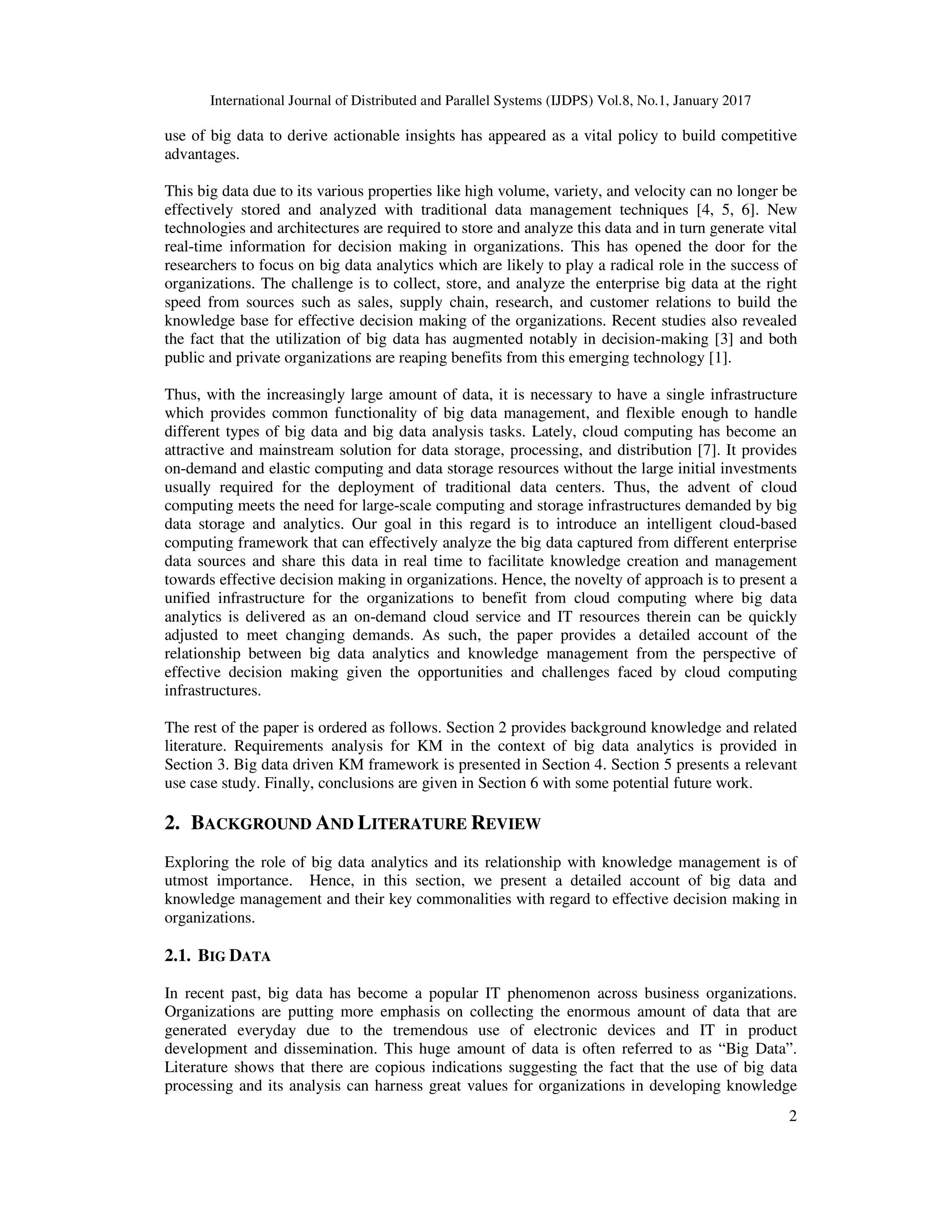 International Journal of Distributed and Parallel Systems (IJDPS) Vol.8, No.1, January 2017
2
use of big data to derive actionable insights has appeared as a vital policy to build competitive
advantages.
This big data due to its various properties like high volume, variety, and velocity can no longer be
effectively stored and analyzed with traditional data management techniques [4, 5, 6]. New
technologies and architectures are required to store and analyze this data and in turn generate vital
real-time information for decision making in organizations. This has opened the door for the
researchers to focus on big data analytics which are likely to play a radical role in the success of
organizations. The challenge is to collect, store, and analyze the enterprise big data at the right
speed from sources such as sales, supply chain, research, and customer relations to build the
knowledge base for effective decision making of the organizations. Recent studies also revealed
the fact that the utilization of big data has augmented notably in decision-making [3] and both
public and private organizations are reaping benefits from this emerging technology [1].
Thus, with the increasingly large amount of data, it is necessary to have a single infrastructure
which provides common functionality of big data management, and flexible enough to handle
different types of big data and big data analysis tasks. Lately, cloud computing has become an
attractive and mainstream solution for data storage, processing, and distribution [7]. It provides
on-demand and elastic computing and data storage resources without the large initial investments
usually required for the deployment of traditional data centers. Thus, the advent of cloud
computing meets the need for large-scale computing and storage infrastructures demanded by big
data storage and analytics. Our goal in this regard is to introduce an intelligent cloud-based
computing framework that can effectively analyze the big data captured from different enterprise
data sources and share this data in real time to facilitate knowledge creation and management
towards effective decision making in organizations. Hence, the novelty of approach is to present a
unified infrastructure for the organizations to benefit from cloud computing where big data
analytics is delivered as an on-demand cloud service and IT resources therein can be quickly
adjusted to meet changing demands. As such, the paper provides a detailed account of the
relationship between big data analytics and knowledge management from the perspective of
effective decision making given the opportunities and challenges faced by cloud computing
infrastructures.
The rest of the paper is ordered as follows. Section 2 provides background knowledge and related
literature. Requirements analysis for KM in the context of big data analytics is provided in
Section 3. Big data driven KM framework is presented in Section 4. Section 5 presents a relevant
use case study. Finally, conclusions are given in Section 6 with some potential future work.
2. BACKGROUND AND LITERATURE REVIEW
Exploring the role of big data analytics and its relationship with knowledge management is of
utmost importance. Hence, in this section, we present a detailed account of big data and
knowledge management and their key commonalities with regard to effective decision making in
organizations.
2.1. BIG DATA
In recent past, big data has become a popular IT phenomenon across business organizations.
Organizations are putting more emphasis on collecting the enormous amount of data that are
generated everyday due to the tremendous use of electronic devices and IT in product
development and dissemination. This huge amount of data is often referred to as “Big Data”.
Literature shows that there are copious indications suggesting the fact that the use of big data
processing and its analysis can harness great values for organizations in developing knowledge
 