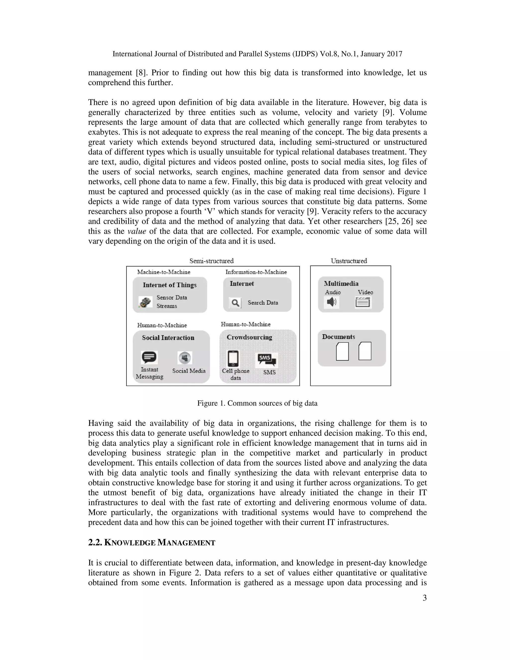 International Journal of Distributed and Parallel Systems (IJDPS) Vol.8, No.1, January 2017
3
management [8]. Prior to finding out how this big data is transformed into knowledge, let us
comprehend this further.
There is no agreed upon definition of big data available in the literature. However, big data is
generally characterized by three entities such as volume, velocity and variety [9]. Volume
represents the large amount of data that are collected which generally range from terabytes to
exabytes. This is not adequate to express the real meaning of the concept. The big data presents a
great variety which extends beyond structured data, including semi-structured or unstructured
data of different types which is usually unsuitable for typical relational databases treatment. They
are text, audio, digital pictures and videos posted online, posts to social media sites, log files of
the users of social networks, search engines, machine generated data from sensor and device
networks, cell phone data to name a few. Finally, this big data is produced with great velocity and
must be captured and processed quickly (as in the case of making real time decisions). Figure 1
depicts a wide range of data types from various sources that constitute big data patterns. Some
researchers also propose a fourth ‘V’ which stands for veracity [9]. Veracity refers to the accuracy
and credibility of data and the method of analyzing that data. Yet other researchers [25, 26] see
this as the value of the data that are collected. For example, economic value of some data will
vary depending on the origin of the data and it is used.
Figure 1. Common sources of big data
Having said the availability of big data in organizations, the rising challenge for them is to
process this data to generate useful knowledge to support enhanced decision making. To this end,
big data analytics play a significant role in efficient knowledge management that in turns aid in
developing business strategic plan in the competitive market and particularly in product
development. This entails collection of data from the sources listed above and analyzing the data
with big data analytic tools and finally synthesizing the data with relevant enterprise data to
obtain constructive knowledge base for storing it and using it further across organizations. To get
the utmost benefit of big data, organizations have already initiated the change in their IT
infrastructures to deal with the fast rate of extorting and delivering enormous volume of data.
More particularly, the organizations with traditional systems would have to comprehend the
precedent data and how this can be joined together with their current IT infrastructures.
2.2. KNOWLEDGE MANAGEMENT
It is crucial to differentiate between data, information, and knowledge in present-day knowledge
literature as shown in Figure 2. Data refers to a set of values either quantitative or qualitative
obtained from some events. Information is gathered as a message upon data processing and is
 