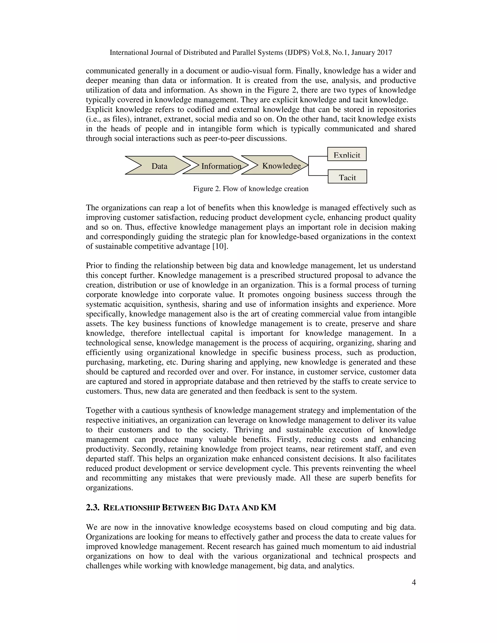 International Journal of Distributed and Parallel Systems (IJDPS) Vol.8, No.1, January 2017
4
communicated generally in a document or audio-visual form. Finally, knowledge has a wider and
deeper meaning than data or information. It is created from the use, analysis, and productive
utilization of data and information. As shown in the Figure 2, there are two types of knowledge
typically covered in knowledge management. They are explicit knowledge and tacit knowledge.
Explicit knowledge refers to codified and external knowledge that can be stored in repositories
(i.e., as files), intranet, extranet, social media and so on. On the other hand, tacit knowledge exists
in the heads of people and in intangible form which is typically communicated and shared
through social interactions such as peer-to-peer discussions.
Figure 2. Flow of knowledge creation
The organizations can reap a lot of benefits when this knowledge is managed effectively such as
improving customer satisfaction, reducing product development cycle, enhancing product quality
and so on. Thus, effective knowledge management plays an important role in decision making
and correspondingly guiding the strategic plan for knowledge-based organizations in the context
of sustainable competitive advantage [10].
Prior to finding the relationship between big data and knowledge management, let us understand
this concept further. Knowledge management is a prescribed structured proposal to advance the
creation, distribution or use of knowledge in an organization. This is a formal process of turning
corporate knowledge into corporate value. It promotes ongoing business success through the
systematic acquisition, synthesis, sharing and use of information insights and experience. More
specifically, knowledge management also is the art of creating commercial value from intangible
assets. The key business functions of knowledge management is to create, preserve and share
knowledge, therefore intellectual capital is important for knowledge management. In a
technological sense, knowledge management is the process of acquiring, organizing, sharing and
efficiently using organizational knowledge in specific business process, such as production,
purchasing, marketing, etc. During sharing and applying, new knowledge is generated and these
should be captured and recorded over and over. For instance, in customer service, customer data
are captured and stored in appropriate database and then retrieved by the staffs to create service to
customers. Thus, new data are generated and then feedback is sent to the system.
Together with a cautious synthesis of knowledge management strategy and implementation of the
respective initiatives, an organization can leverage on knowledge management to deliver its value
to their customers and to the society. Thriving and sustainable execution of knowledge
management can produce many valuable benefits. Firstly, reducing costs and enhancing
productivity. Secondly, retaining knowledge from project teams, near retirement staff, and even
departed staff. This helps an organization make enhanced consistent decisions. It also facilitates
reduced product development or service development cycle. This prevents reinventing the wheel
and recommitting any mistakes that were previously made. All these are superb benefits for
organizations.
2.3. RELATIONSHIP BETWEEN BIG DATA AND KM
We are now in the innovative knowledge ecosystems based on cloud computing and big data.
Organizations are looking for means to effectively gather and process the data to create values for
improved knowledge management. Recent research has gained much momentum to aid industrial
organizations on how to deal with the various organizational and technical prospects and
challenges while working with knowledge management, big data, and analytics.
Data Information Knowledge
Explicit
Tacit
 