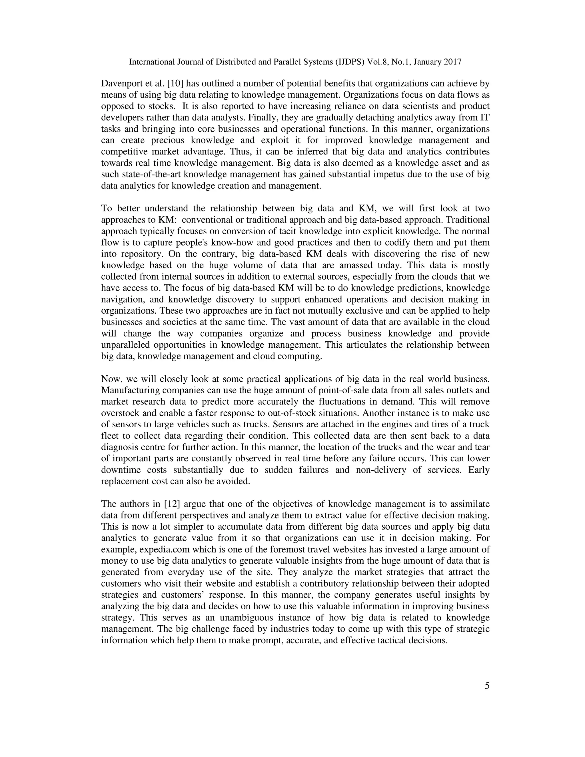 International Journal of Distributed and Parallel Systems (IJDPS) Vol.8, No.1, January 2017
5
Davenport et al. [10] has outlined a number of potential benefits that organizations can achieve by
means of using big data relating to knowledge management. Organizations focus on data flows as
opposed to stocks. It is also reported to have increasing reliance on data scientists and product
developers rather than data analysts. Finally, they are gradually detaching analytics away from IT
tasks and bringing into core businesses and operational functions. In this manner, organizations
can create precious knowledge and exploit it for improved knowledge management and
competitive market advantage. Thus, it can be inferred that big data and analytics contributes
towards real time knowledge management. Big data is also deemed as a knowledge asset and as
such state-of-the-art knowledge management has gained substantial impetus due to the use of big
data analytics for knowledge creation and management.
To better understand the relationship between big data and KM, we will first look at two
approaches to KM: conventional or traditional approach and big data-based approach. Traditional
approach typically focuses on conversion of tacit knowledge into explicit knowledge. The normal
flow is to capture people's know-how and good practices and then to codify them and put them
into repository. On the contrary, big data-based KM deals with discovering the rise of new
knowledge based on the huge volume of data that are amassed today. This data is mostly
collected from internal sources in addition to external sources, especially from the clouds that we
have access to. The focus of big data-based KM will be to do knowledge predictions, knowledge
navigation, and knowledge discovery to support enhanced operations and decision making in
organizations. These two approaches are in fact not mutually exclusive and can be applied to help
businesses and societies at the same time. The vast amount of data that are available in the cloud
will change the way companies organize and process business knowledge and provide
unparalleled opportunities in knowledge management. This articulates the relationship between
big data, knowledge management and cloud computing.
Now, we will closely look at some practical applications of big data in the real world business.
Manufacturing companies can use the huge amount of point-of-sale data from all sales outlets and
market research data to predict more accurately the fluctuations in demand. This will remove
overstock and enable a faster response to out-of-stock situations. Another instance is to make use
of sensors to large vehicles such as trucks. Sensors are attached in the engines and tires of a truck
fleet to collect data regarding their condition. This collected data are then sent back to a data
diagnosis centre for further action. In this manner, the location of the trucks and the wear and tear
of important parts are constantly observed in real time before any failure occurs. This can lower
downtime costs substantially due to sudden failures and non-delivery of services. Early
replacement cost can also be avoided.
The authors in [12] argue that one of the objectives of knowledge management is to assimilate
data from different perspectives and analyze them to extract value for effective decision making.
This is now a lot simpler to accumulate data from different big data sources and apply big data
analytics to generate value from it so that organizations can use it in decision making. For
example, expedia.com which is one of the foremost travel websites has invested a large amount of
money to use big data analytics to generate valuable insights from the huge amount of data that is
generated from everyday use of the site. They analyze the market strategies that attract the
customers who visit their website and establish a contributory relationship between their adopted
strategies and customers’ response. In this manner, the company generates useful insights by
analyzing the big data and decides on how to use this valuable information in improving business
strategy. This serves as an unambiguous instance of how big data is related to knowledge
management. The big challenge faced by industries today to come up with this type of strategic
information which help them to make prompt, accurate, and effective tactical decisions.
 