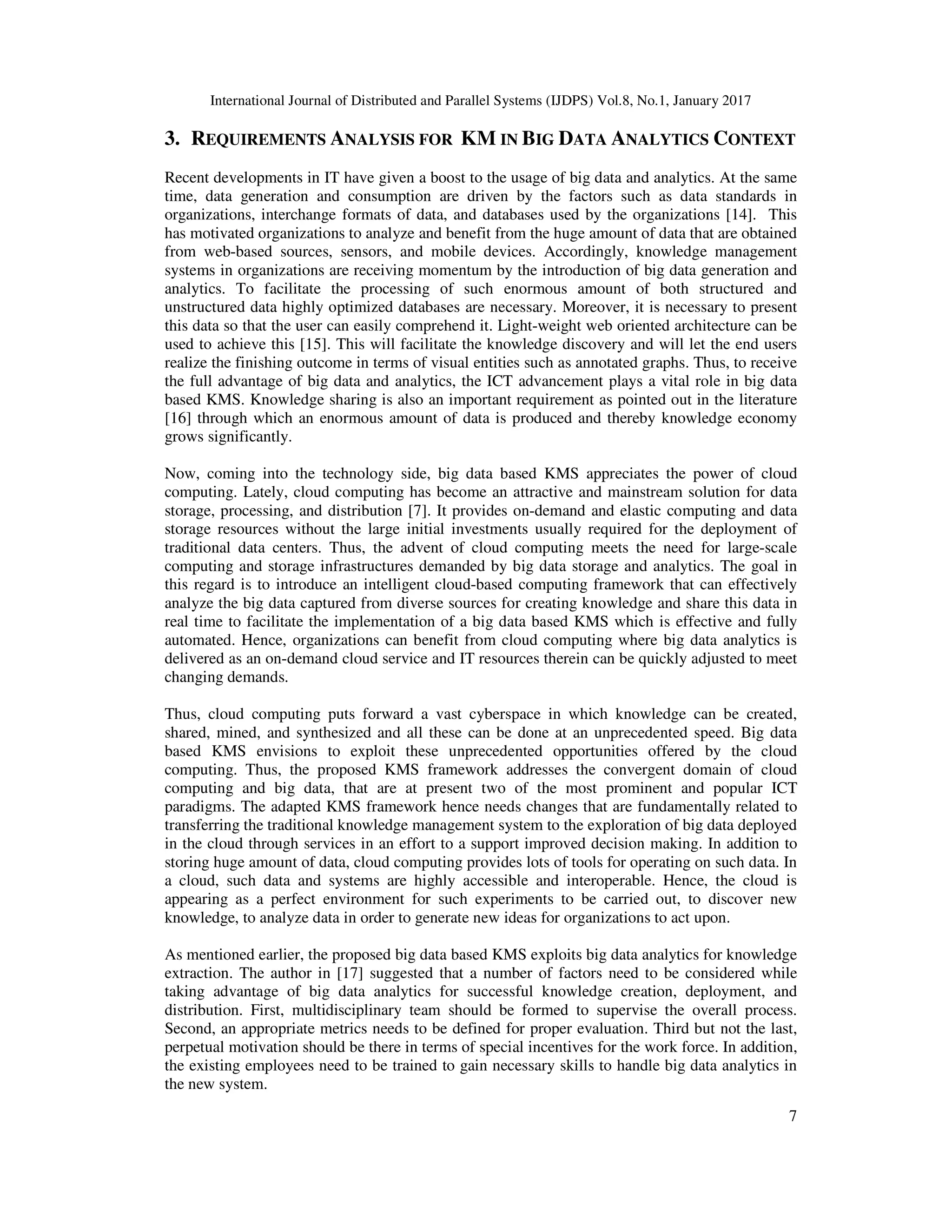 International Journal of Distributed and Parallel Systems (IJDPS) Vol.8, No.1, January 2017
7
3. REQUIREMENTS ANALYSIS FOR KM IN BIG DATA ANALYTICS CONTEXT
Recent developments in IT have given a boost to the usage of big data and analytics. At the same
time, data generation and consumption are driven by the factors such as data standards in
organizations, interchange formats of data, and databases used by the organizations [14]. This
has motivated organizations to analyze and benefit from the huge amount of data that are obtained
from web-based sources, sensors, and mobile devices. Accordingly, knowledge management
systems in organizations are receiving momentum by the introduction of big data generation and
analytics. To facilitate the processing of such enormous amount of both structured and
unstructured data highly optimized databases are necessary. Moreover, it is necessary to present
this data so that the user can easily comprehend it. Light-weight web oriented architecture can be
used to achieve this [15]. This will facilitate the knowledge discovery and will let the end users
realize the finishing outcome in terms of visual entities such as annotated graphs. Thus, to receive
the full advantage of big data and analytics, the ICT advancement plays a vital role in big data
based KMS. Knowledge sharing is also an important requirement as pointed out in the literature
[16] through which an enormous amount of data is produced and thereby knowledge economy
grows significantly.
Now, coming into the technology side, big data based KMS appreciates the power of cloud
computing. Lately, cloud computing has become an attractive and mainstream solution for data
storage, processing, and distribution [7]. It provides on-demand and elastic computing and data
storage resources without the large initial investments usually required for the deployment of
traditional data centers. Thus, the advent of cloud computing meets the need for large-scale
computing and storage infrastructures demanded by big data storage and analytics. The goal in
this regard is to introduce an intelligent cloud-based computing framework that can effectively
analyze the big data captured from diverse sources for creating knowledge and share this data in
real time to facilitate the implementation of a big data based KMS which is effective and fully
automated. Hence, organizations can benefit from cloud computing where big data analytics is
delivered as an on-demand cloud service and IT resources therein can be quickly adjusted to meet
changing demands.
Thus, cloud computing puts forward a vast cyberspace in which knowledge can be created,
shared, mined, and synthesized and all these can be done at an unprecedented speed. Big data
based KMS envisions to exploit these unprecedented opportunities offered by the cloud
computing. Thus, the proposed KMS framework addresses the convergent domain of cloud
computing and big data, that are at present two of the most prominent and popular ICT
paradigms. The adapted KMS framework hence needs changes that are fundamentally related to
transferring the traditional knowledge management system to the exploration of big data deployed
in the cloud through services in an effort to a support improved decision making. In addition to
storing huge amount of data, cloud computing provides lots of tools for operating on such data. In
a cloud, such data and systems are highly accessible and interoperable. Hence, the cloud is
appearing as a perfect environment for such experiments to be carried out, to discover new
knowledge, to analyze data in order to generate new ideas for organizations to act upon.
As mentioned earlier, the proposed big data based KMS exploits big data analytics for knowledge
extraction. The author in [17] suggested that a number of factors need to be considered while
taking advantage of big data analytics for successful knowledge creation, deployment, and
distribution. First, multidisciplinary team should be formed to supervise the overall process.
Second, an appropriate metrics needs to be defined for proper evaluation. Third but not the last,
perpetual motivation should be there in terms of special incentives for the work force. In addition,
the existing employees need to be trained to gain necessary skills to handle big data analytics in
the new system.
 