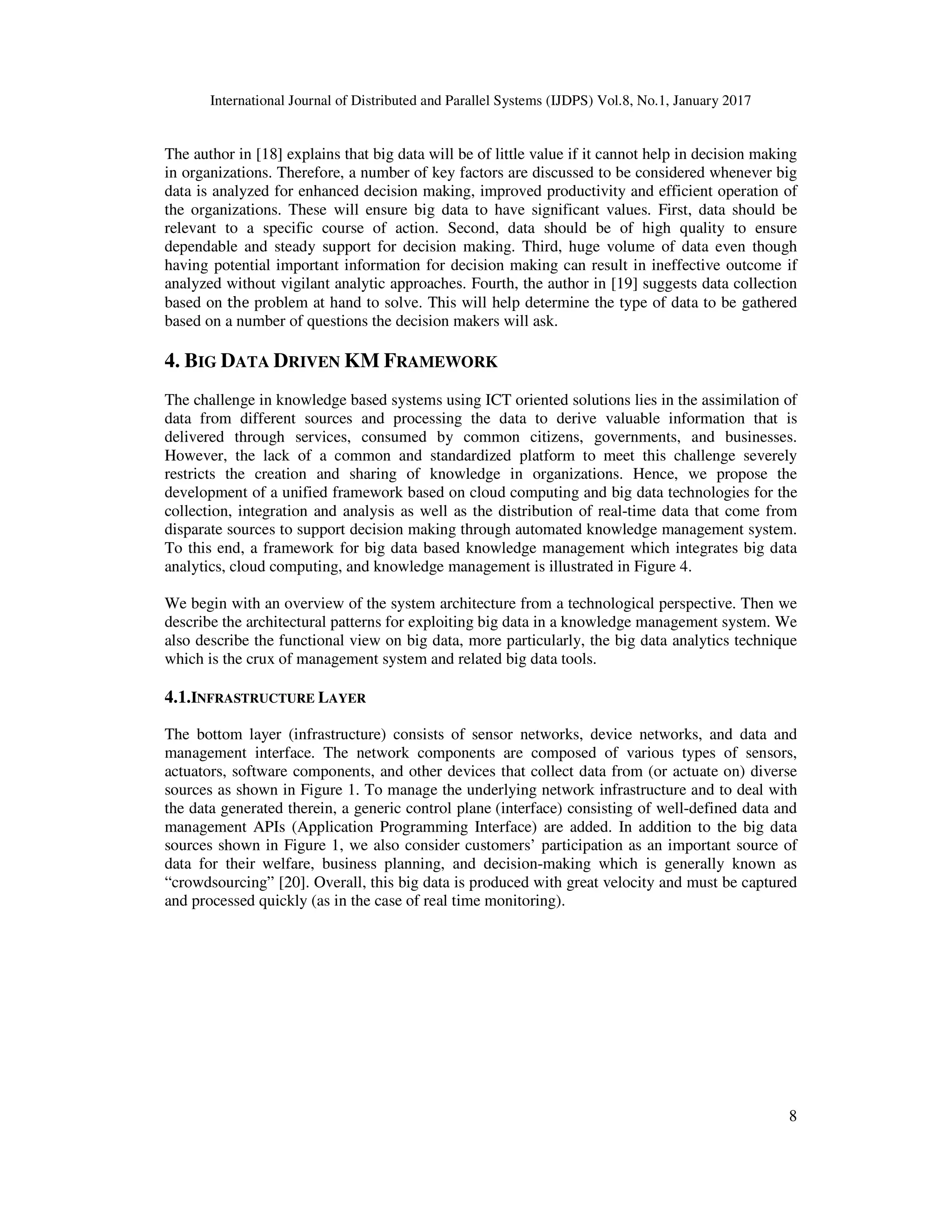 International Journal of Distributed and Parallel Systems (IJDPS) Vol.8, No.1, January 2017
8
The author in [18] explains that big data will be of little value if it cannot help in decision making
in organizations. Therefore, a number of key factors are discussed to be considered whenever big
data is analyzed for enhanced decision making, improved productivity and efficient operation of
the organizations. These will ensure big data to have significant values. First, data should be
relevant to a specific course of action. Second, data should be of high quality to ensure
dependable and steady support for decision making. Third, huge volume of data even though
having potential important information for decision making can result in ineffective outcome if
analyzed without vigilant analytic approaches. Fourth, the author in [19] suggests data collection
based on the problem at hand to solve. This will help determine the type of data to be gathered
based on a number of questions the decision makers will ask.
4. BIG DATA DRIVEN KM FRAMEWORK
The challenge in knowledge based systems using ICT oriented solutions lies in the assimilation of
data from different sources and processing the data to derive valuable information that is
delivered through services, consumed by common citizens, governments, and businesses.
However, the lack of a common and standardized platform to meet this challenge severely
restricts the creation and sharing of knowledge in organizations. Hence, we propose the
development of a unified framework based on cloud computing and big data technologies for the
collection, integration and analysis as well as the distribution of real-time data that come from
disparate sources to support decision making through automated knowledge management system.
To this end, a framework for big data based knowledge management which integrates big data
analytics, cloud computing, and knowledge management is illustrated in Figure 4.
We begin with an overview of the system architecture from a technological perspective. Then we
describe the architectural patterns for exploiting big data in a knowledge management system. We
also describe the functional view on big data, more particularly, the big data analytics technique
which is the crux of management system and related big data tools.
4.1.INFRASTRUCTURE LAYER
The bottom layer (infrastructure) consists of sensor networks, device networks, and data and
management interface. The network components are composed of various types of sensors,
actuators, software components, and other devices that collect data from (or actuate on) diverse
sources as shown in Figure 1. To manage the underlying network infrastructure and to deal with
the data generated therein, a generic control plane (interface) consisting of well-defined data and
management APIs (Application Programming Interface) are added. In addition to the big data
sources shown in Figure 1, we also consider customers’ participation as an important source of
data for their welfare, business planning, and decision-making which is generally known as
“crowdsourcing” [20]. Overall, this big data is produced with great velocity and must be captured
and processed quickly (as in the case of real time monitoring).
 