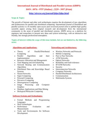 International Journal of Distributed and Parallel systems (IJDPS)
ISSN : 0976 - 9757 [Online] ; 2229 - 3957 [Print]
http://airccse.org/journal/ijdps/ijdps.html
Scope & Topics
The growth of Internet and other web technologies requires the development of new algorithms
and architectures for parallel and distributed computing. International journal of Distributed and
parallel systems is a bi monthly open access peer-reviewed journal aims to publish high quality
scientific papers arising from original research and development from the international
community in the areas of parallel and distributed systems. IJDPS serves as a platform for
engineers and researchers to present new ideas and system technology, with an interactive and
friendly, but strongly professional atmosphere.
Topics of interest within the scope of this issue include, but are not limited to, the following
areas:
Algorithms and Applications:
 Theory of Parallel/Distributed
Computing
 Parallel Algorithms and their
Implementation
 Resource Allocation and Management
 Task Mapping and Job Scheduling
 Network Routing and Communication
Algorithms
 Distributed Data and Knowledge Based
Systems
 Neural Networks
 Super Computing
 Personal Computing
 Pervasive Computing
 Heterogeneous Computing
 Image Processing and Computer
Graphics
 Database Applications and Data Mining
 Biological/Molecular Computing
Networking and Architectures:
 Wireless Networks and Protocols
 Mobile Computing
 Peer to Peer Networks
 ATM Networks
 Optical Networks
 Reliability and Fault-tolerance
 IP/ATM Networks
 Security
 Interconnection Networks
 Computer Networks
 Parallel/Distributed Architectures
 Communication
 Multimedia Systems
Software Systems and Technologies:
 Formal Methods and Programming
Languages
 Web Technologies
 Performance Evaluation and
Measurements
 Tools and Environments for Software
Development
 