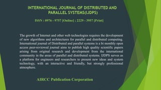 The growth of Internet and other web technologies requires the development
of new algorithms and architectures for parallel and distributed computing.
International journal of Distributed and parallel systems is a bi monthly open
access peer-reviewed journal aims to publish high quality scientific papers
arising from original research and development from the international
community in the areas of parallel and distributed systems. IJDPS serves as
a platform for engineers and researchers to present new ideas and system
technology, with an interactive and friendly, but strongly professional
atmosphere.
ISSN : 0976 - 9757 [Online] ; 2229 - 3957 [Print]
AIRCC Publication Corporation
 