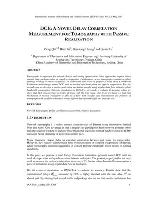 International Journal of Distributed and Parallel Systems (IJDPS) Vol.6, No.2/3, May 2015
DOI:10.5121/ijdps.2015.6301 1
DCE: A NOVEL DELAY CORRELATION
MEASUREMENT FOR TOMOGRAPHY WITH PASSIVE
REALIZATION
Peng Qin1,2
, Bin Dai1
, Benxiong Huang1
and Guan Xu1
1
Department of Electronics and Information Engineering, Huazhong University of
Science and Technology, Wuhan, China
2
China Academy of Electronics and Information Technology, Beijing, China
ABSTRACT
Tomography is important for network design and routing optimization. Prior approaches require either
precise time synchronization or complex cooperation. Furthermore, active tomography consumes explicit
probing resulting in limited scalability. To address the first issue we propose a novel Delay Correlation
Estimation methodology named DCE with no need of synchronization and special cooperation. For the
second issue we develop a passive realization mechanism merely using regular data flow without explicit
bandwidth consumption. Extensive simulations in OMNeT++ are made to evaluate its accuracy where we
show that DCE measurement is highly identical with the true value. Also from test result we find that
mechanism of passive realization is able to achieve both regular data transmission and purpose of
tomography with excellent robustness versus different background traffic and package size.
KEYWORDS
Network Tomography, Delay Correlation Measurement, Passive Realization.
1. INTRODUCTION
Network tomography [1] studies internal characteristics of Internet using information derived
from end nodes. One advantage is that it requires no participation from network elements other
than the usual forwarding of packets while traditional traceroute method needs response to ICMP
messages facing challenge of anonymous routers [2,3].
Many literatures choose delay to calculate correlation between end hosts for tomography.
However, they require either precise time synchronization or complex cooperation. Moreover,
active tomography consumes quantities of explicit probing bandwidth which results in limited
scalability.
In this paper we propose a novel Delay Correlation Estimation approach named DCE with no
need of cooperation and synchronization between end nodes. The greatest property is that we only
need to measure the packet arriving time at receivers. To further reduce bandwidth consumption a
passive mechanism using regular data flow is developed.
We do extensive simulations in OMNeT++ to evaluate its accuracy. Results show that the
correlation of delays 2
, b
a d
d
σ measured by DCE is highly identical with the true value 2
s
σ on
shared path. By altering background traffic and package size we see that passive mechanism has
 