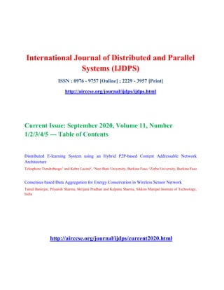 International Journal of Distributed and Parallel
Systems (IJDPS)
ISSN : 0976 - 9757 [Online] ; 2229 - 3957 [Print]
http://airccse.org/journal/ijdps/ijdps.html
Current Issue: September 2020, Volume 11, Number
1/2/3/4/5 --- Table of Contents
Distributed E-learning System using an Hybrid P2P-based Content Addressable Network
Architecture
Telesphore Tiendrebeogo1
and Kabre Laciné2
, 1
Nazi Boni University, Burkina Faso, 2
Zerbo University, Burkina Faso
Consensus based Data Aggregation for Energy Conservation in Wireless Sensor Network
Tamal Banerjee, Priyansh Sharma, Shrijana Pradhan and Kalpana Sharma, Sikkim Manipal Institute of Technology,
India
http://airccse.org/journal/ijdps/current2020.html
 