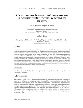 International Journal of Distributed and Parallel Systems (IJDPS) Vol.4, No.3, May 2013
DOI : 10.5121/ijdps.2013.4301 1
A LIGHT-WEIGHT DISTRIBUTED SYSTEM FOR THE
PROCESSING OF REPLICATED COUNTER-LIKE
OBJECTS
Joel M. Crichlow, Stephen J. Hartley
Computer Science Department, Rowan University
Glassboro, NJ, USA
crichlow@rowan.edu, hartley@elvis.rowan.edu
Michael Hosein
Computing and Information Technology Department, University of the West Indies
St. Augustine, Trinidad
mhosein2006@gmail.com
ABSTRACT
In order to increase availability in a distributed system some or all of the data items are replicated and
stored at separate sites. This is an issue of key concern especially since there is such a proliferation of
wireless technologies and mobile users. However, the concurrent processing of transactions at separate
sites can generate inconsistencies in the stored information. We have built a distributed service that
manages updates to widely deployed counter-like replicas. There are many heavy-weight distributed
systems targeting large information critical applications. Our system is intentionally, relatively light-
weight and useful for the somewhat reduced information critical applications. The service is built on our
distributed concurrency control scheme which combines optimism and pessimism in the processing of
transactions. The service allows a transaction to be processed immediately (optimistically) at any
individual replica as long as the transaction satisfies a cost bound. All transactions are also processed in a
concurrent pessimistic manner to ensure mutual consistency.
KEYWORDS
Distributed System, Availability, Replication, Optimistic Processing, Pessimistic Processing, Concurrent
Processing, Client/Server
1. INTRODUCTION
Our system is called COPAR (Combining Optimism and Pessimism in Accessing Replicas). It
runs on a collection of computing nodes connected by a communications network. The
transactions access data that can be fully or partially replicated. Transactions can originate at any
node and the transaction processing system attempts to treat all transactions in a uniform manner
through cooperation among the nodes. We have had test runs on private LANs as well as over the
Internet, and preliminary results have been published and presented (see [1], [2], [3] and [4]).
This paper provides some background to the project in this section, explains the basic interactions
between the optimistic and pessimistic processing in section 2, and discusses recent key upgrades
in sections 3 to 6.
 