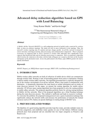 International Journal of Distributed and Parallel Systems (IJDPS) Vol.4, No.3, May 2013
DOI : 10.5121/ijdps.2013.4304 41
Advanced delay reduction algorithm based on GPS
with Load Balancing
Vinay Kumar Shukla 1
and Kavita Singh2
[1][2]
Shri Ramswaroop Memorial College of
Engineering and Management, Uttar Pradesh,INDIA
1
shuklavinay708@gmail.com
2
singh.kavita052@gmail.com
Abstract
A Mobile Ad-Hoc Network (MANET) is a self-configuring network of mobile nodes connected by wireless
links, to form an arbitrary topology. The nodes are free to move arbitrarily in the topology. Thus, the
network's wireless topology may be random and may change quickly. An ad Hoc network is formed by
sensor networks consisting of sensing, data processing, and communication components. There is frequent
occurrence of congested links in such a network as wireless links inherently have significantly lower
capacity than hardwired links and are therefore more prone to congestion. Here we proposed a algorithm
which involves the reduction in the delay with the help of Request_set created on the basis of the location
information of the destination node. Across the paths found in the Route_reply (RREP) packets the load is
equally distributed.
Keywords
MANET, Request_set, RREQ (Route request message), RREP, GPS, Load Balancing Routing protocol.
1. INTRODUCTION
Mobile wireless adhoc networks are built of collection of mobile devics which can communicate
through wireless links. Routing is task of forwarding packets from source to destination. Routing
is hard in mobile wireless adhoc networks. The algorithm presented here is explicitly designed for
use in the wireless environment of an ad hoc network. When a host needs to communicate with
destination , it dynamically determines the route based on cached information and on results of
route discovery protocol. In this paper, we present the routing algorithm for mobile ad-hoc
networks. UP till now many routing algorithms have been proposed to solve the routing problem
in mobile adhoc networks. The proposed algorithm performs better for solving routing problems
in Mobile Ad Hoc networks. Most of the proposed algorithms use a blind flooding technique
during the route discovery process. This method is inefficient and leads to excessive overhead .
To overcome this problem, the proposed routing protocol uses a query localization technique that
significantly reduces the network traffic and increases the performance of network.The limited
resources such as CPU, battery set special challenges in routing design in MANET’s[1].
2. PREVIOUS RELATED WORKS
The Qualities of a good routing algorithm provides loop-free routes, provides multiple routes (to
alleviate congestion), and establishes routes quickly (in case of link failure). Different routing
protocols have been proposed and are classified into two major categories as Proactive and
Reactive [2].
 