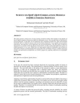 International Journal of Distributed and Parallel Systems (IJDPS) Vol.4, No.3, May 2013
DOI : 10.5121/ijdps.2013.4305 53
SURVEY ON QOEQOS CORRELATION MODELS
FORMULTIMEDIA SERVICES
Mohammed Alreshoodi1
and John Woods2
1
School of Computer Science and Electronic Engineering, University of Essex, UK
mamalr@essex.ac.uk
2
School of Computer Science and Electronic Engineering, University of Essex, UK
woodjt@essex.ac.uk
ABSTRACT
This paper presents a brief review of some existing correlation models which attempt to map Quality of
Service (QoS) to Quality of Experience (QoE) for multimedia services. The term QoS refers to deterministic
network behaviour, so that data can be transported with a minimum of packet loss, delay and maximum
bandwidth. QoE is a subjective measure that involves human dimensions; it ties together user perception,
expectations, and experience of the application and network performance. The Holy Grail of subjective
measurement is to predict it from the objective measurements; in other words predict QoE from a given set
of QoS parameters or vice versa. Whilst there are many quality models for multimedia, most of them are
only partial solutions to predicting QoE from a given QoS. This contribution analyses a number of previous
attempts and optimisation techniquesthat can reliably compute the weighting coefficients for the QoS/QoE
mapping.
KEYWORDS
QoE, QoS, Perceived Quality, Quality Metrics.
1. INTRODUCTION
In the past, the network has been examined objectively by measuringa number of criteria to
determine the network quality. This quantification is called the Quality of Service (QoS) of the
network. The term QoS refers to the ability of the network to achieve a more deterministic
behaviour, so data can be transported with a minimum packet loss, delay and maximum
bandwidth. One should note that QoS does not consider the user’s perception. Another technique
which takes into account the user’s opinion is called Quality of Experience (QoE). The QoE is a
subjective metric that involves human dimensions; it ties together user perception, expectations,
and experience of application and network performance.
Adopting a more holistic understanding of quality as perceived by end-users (QoE) is becoming a
vibrant area of research. When a customer has a low quality service, the service provider cannot
afford to wait for customer complaints. According to an Accenture survey [1], about 90% of users
do not want to complain about a low quality service, and they simply leave the provider and go to
another. Therefore, it is essential that the service provider has a means of continually measuring
the QoE and improve it as necessary.
A variety of factors can affect the perceived quality, including network reliability, the content
preparation process and the terminal performance. The QoS of multimedia streaming services
 
