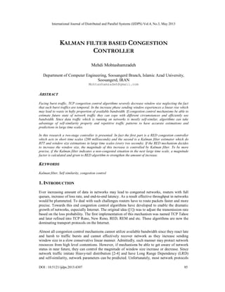 International Journal of Distributed and Parallel Systems (IJDPS) Vol.4, No.3, May 2013
DOI : 10.5121/ijdps.2013.4307 85
KALMAN FILTER BASED CONGESTION
CONTROLLER
Mehdi Mohtashamzadeh
Department of Computer Engineering, Soosangerd Branch, Islamic Azad University,
Soosangerd, IRAN
Mohtashamzadeh@gmail.com
ABSTRACT
Facing burst traffic, TCP congestion control algorithms severely decrease window size neglecting the fact
that such burst traffics are temporal. In the increase phase sending window experiences a linear rise which
may lead to waste in hefty proportion of available bandwidth. If congestion control mechanisms be able to
estimate future state of network traffic they can cope with different circumstances and efficiently use
bandwidth. Since data traffic which is running on networks is mostly self-similar, algorithms can take
advantage of self-similarity property and repetitive traffic patterns to have accurate estimations and
predictions in large time scales.
In this research a two-stage controller is presented. In fact the first part is a RED congestion controller
which acts in short time scales (200 milliseconds) and the second is a Kalman filter estimator which do
RTT and window size estimations in large time scales (every two seconds). If the RED mechanism decides
to increase the window size, the magnitude of this increase is controlled by Kalman filter. To be more
precise, if the Kalman filter indicates a non-congested situation in the next large time scale, a magnitude
factor is calculated and given to RED algorithm to strengthen the amount of increase.
KEYWORDS
Kalman filter, Self similarity, congestion control
1. INTRODUCTION
Ever increasing amount of data in networks may lead to congested networks, routers with full
queues, increase of loss rate, and end-to-end latency. As a result effective throughput in networks
would be plummeted. To deal with such challenges routers have to route packets faster and more
precise. Towards this end congestion control algorithms have developed to enable the dramatic
growth of networks, especially Internet. The original idea ([1]) was to adjust the transmission rate
based on the loss probability. The first implementation of this mechanism was named TCP Tahoe
and later refined into TCP Reno, New Reno, RED, REM and etc. These algorithms are now the
dominating transport protocols on the Internet.
Almost all congestion control mechanisms cannot utilize available bandwidth since they react late
and harsh to traffic bursts and cannot effectively recover network as they increase sending
window size in a slow conservative linear manner. Admittedly, such manner may protect network
resources from high level contentions. However, if mechanisms be able to get aware of network
status in near future, they can control the magnitude of window size increase or decrease. Since
network traffic imitate Heavy-tail distribution [2-4] and have Long Range Dependency (LRD)
and self-similarity, network parameters can be predicted. Unfortunately, most network protocols
 