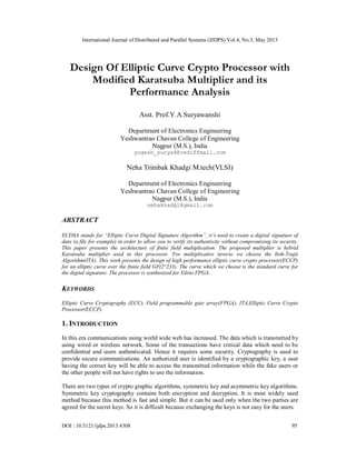 International Journal of Distributed and Parallel Systems (IJDPS) Vol.4, No.3, May 2013
DOI : 10.5121/ijdps.2013.4308 95
Design Of Elliptic Curve Crypto Processor with
Modified Karatsuba Multiplier and its
Performance Analysis
Asst. Prof.Y.A.Suryawanshi
Department of Electronics Engineering
Yeshwantrao Chavan College of Engineering
Nagpur (M.S.), India
yogesh_surya8@rediffmail.com
Neha Trimbak Khadgi M.tech(VLSI)
Department of Electronics Engineering
Yeshwantrao Chavan College of Engineering
Nagpur (M.S.), India
nehakhadgi@gmail.com
ABSTRACT
ECDSA stands for “Elliptic Curve Digital Signature Algorithm”, it’s used to create a digital signature of
data (a file for example) in order to allow you to verify its authenticity without compromising its security.
This paper presents the architecture of finite field multiplication. The proposed multiplier is hybrid
Karatsuba multiplier used in this processor. For multiplicative inverse we choose the Itoh-Tsujii
Algorithm(ITA). This work presents the design of high performance elliptic curve crypto processor(ECCP)
for an elliptic curve over the finite field GF(2^233). The curve which we choose is the standard curve for
the digital signature. The processor is synthesized for Xilinx FPGA.
KEYWORDS
Elliptic Curve Cryptography (ECC), Field programmable gate array(FPGA), ITA,Elliptic Curve Crypto
Processor(ECCP).
1. INTRODUCTION
In this era communications using world wide web has increased. The data which is transmitted by
using wired or wireless network. Some of the transactions have critical data which need to be
confidential and users authenticated. Hence it requires some security. Cryptography is used to
provide secure communications. An authorized user is identified by a cryptographic key, a user
having the correct key will be able to access the transmitted information while the fake users or
the other people will not have rights to use the information.
There are two types of crypto graphic algorithms, symmetric key and asymmetric key algorithms.
Symmetric key cryptography contains both encryption and decryption. It is most widely used
method because this method is fast and simple. But it can be used only when the two parties are
agreed for the secret keys. So it is difficult because exchanging the keys is not easy for the users.
 