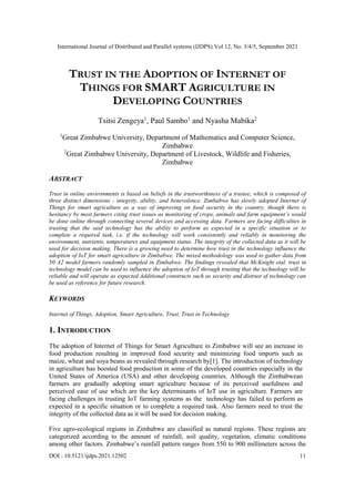 International Journal of Distributed and Parallel systems (IJDPS) Vol 12, No. 3/4/5, September 2021
DOI : 10.5121/ijdps.2021.12502 11
TRUST IN THE ADOPTION OF INTERNET OF
THINGS FOR SMART AGRICULTURE IN
DEVELOPING COUNTRIES
Tsitsi Zengeya1
, Paul Sambo1
and Nyasha Mabika2
1
Great Zimbabwe University, Department of Mathematics and Computer Science,
Zimbabwe
2
Great Zimbabwe University, Department of Livestock, Wildlife and Fisheries,
Zimbabwe
ABSTRACT
Trust in online environments is based on beliefs in the trustworthiness of a trustee, which is composed of
three distinct dimensions - integrity, ability, and benevolence. Zimbabwe has slowly adopted Internet of
Things for smart agriculture as a way of improving on food security in the country, though there is
hesitancy by most farmers citing trust issues as monitoring of crops, animals and farm equipment’s would
be done online through connecting several devices and accessing data. Farmers are facing difficulties in
trusting that the said technology has the ability to perform as expected in a specific situation or to
complete a required task, i.e. if the technology will work consistently and reliably in monitoring the
environment, nutrients, temperatures and equipment status. The integrity of the collected data as it will be
used for decision making. There is a growing need to determine how trust in the technology influence the
adoption of IoT for smart agriculture in Zimbabwe. The mixed methodology was used to gather data from
50 A2 model farmers randomly sampled in Zimbabwe. The findings revealed that McKnight etal. trust in
technology model can be used to influence the adoption of IoT through trusting that the technology will be
reliable and will operate as expected.Additional constructs such as security and distrust of technology can
be used as reference for future research.
KEYWORDS
Internet of Things, Adoption, Smart Agriculture, Trust, Trust in Technology
1. INTRODUCTION
The adoption of Internet of Things for Smart Agriculture in Zimbabwe will see an increase in
food production resulting in improved food security and minimizing food imports such as
maize, wheat and soya beans as revealed through research by[1]. The introduction of technology
in agriculture has boosted food production in some of the developed countries especially in the
United States of America (USA) and other developing countries. Although the Zimbabwean
farmers are gradually adopting smart agriculture because of its perceived usefulness and
perceived ease of use which are the key determinants of IoT use in agriculture. Farmers are
facing challenges in trusting IoT farming systems as the technology has failed to perform as
expected in a specific situation or to complete a required task. Also farmers need to trust the
integrity of the collected data as it will be used for decision making.
Five agro-ecological regions in Zimbabwe are classified as natural regions. These regions are
categorized according to the amount of rainfall, soil quality, vegetation, climatic conditions
among other factors. Zimbabwe’s rainfall pattern ranges from 550 to 900 millimeters across the
 