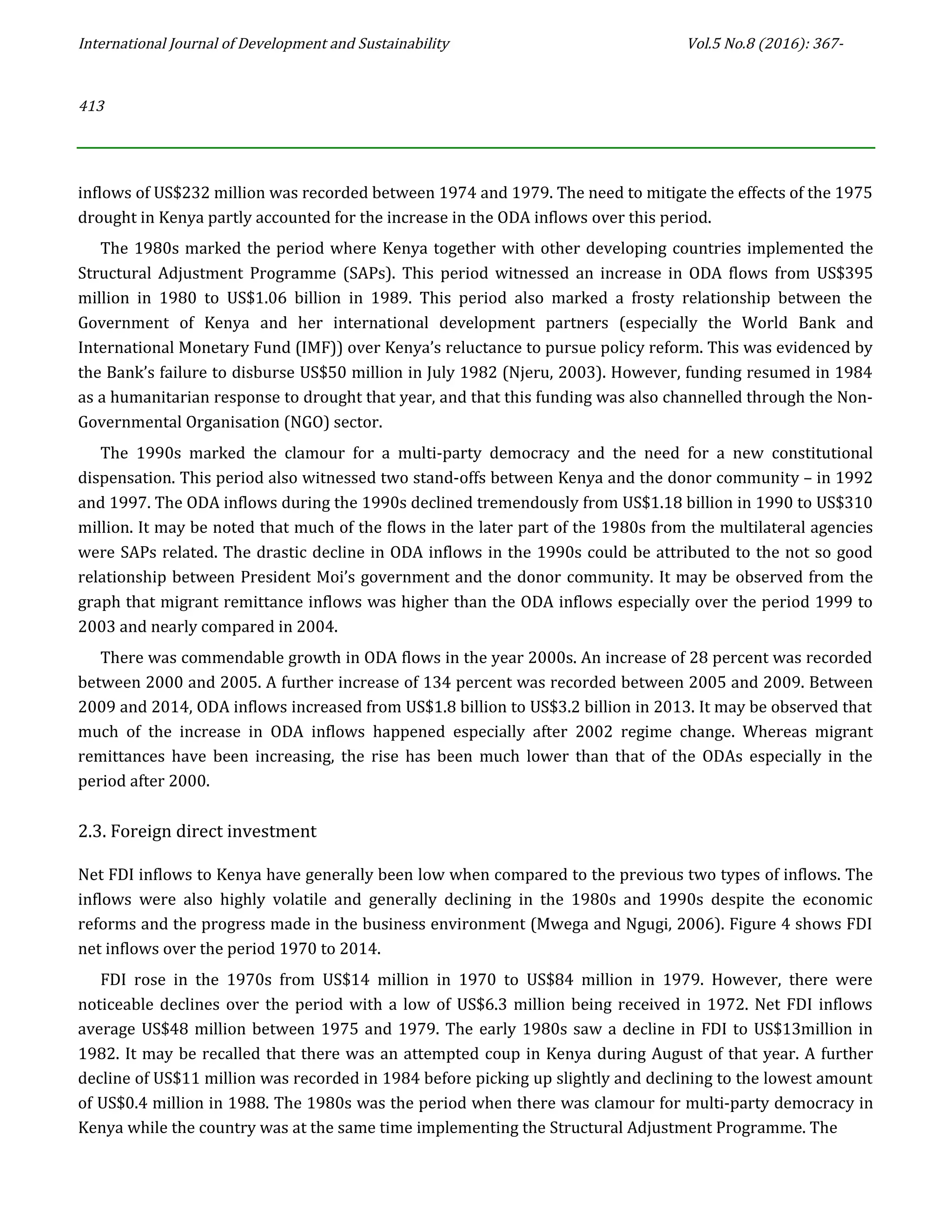 International Journal of Development and Sustainability Vol.5 No.8 (2016): 367-
413
inflows of US$232 million was recorded between 1974 and 1979. The need to mitigate the effects of the 1975
drought in Kenya partly accounted for the increase in the ODA inflows over this period.
The 1980s marked the period where Kenya together with other developing countries implemented the
Structural Adjustment Programme (SAPs). This period witnessed an increase in ODA flows from US$395
million in 1980 to US$1.06 billion in 1989. This period also marked a frosty relationship between the
Government of Kenya and her international development partners (especially the World Bank and
International Monetary Fund (IMF)) over Kenya’s reluctance to pursue policy reform. This was evidenced by
the Bank’s failure to disburse US$50 million in July 1982 (Njeru, 2003). However, funding resumed in 1984
as a humanitarian response to drought that year, and that this funding was also channelled through the Non-
Governmental Organisation (NGO) sector.
The 1990s marked the clamour for a multi-party democracy and the need for a new constitutional
dispensation. This period also witnessed two stand-offs between Kenya and the donor community – in 1992
and 1997. The ODA inflows during the 1990s declined tremendously from US$1.18 billion in 1990 to US$310
million. It may be noted that much of the flows in the later part of the 1980s from the multilateral agencies
were SAPs related. The drastic decline in ODA inflows in the 1990s could be attributed to the not so good
relationship between President Moi’s government and the donor community. It may be observed from the
graph that migrant remittance inflows was higher than the ODA inflows especially over the period 1999 to
2003 and nearly compared in 2004.
There was commendable growth in ODA flows in the year 2000s. An increase of 28 percent was recorded
between 2000 and 2005. A further increase of 134 percent was recorded between 2005 and 2009. Between
2009 and 2014, ODA inflows increased from US$1.8 billion to US$3.2 billion in 2013. It may be observed that
much of the increase in ODA inflows happened especially after 2002 regime change. Whereas migrant
remittances have been increasing, the rise has been much lower than that of the ODAs especially in the
period after 2000.
2.3. Foreign direct investment
Net FDI inflows to Kenya have generally been low when compared to the previous two types of inflows. The
inflows were also highly volatile and generally declining in the 1980s and 1990s despite the economic
reforms and the progress made in the business environment (Mwega and Ngugi, 2006). Figure 4 shows FDI
net inflows over the period 1970 to 2014.
FDI rose in the 1970s from US$14 million in 1970 to US$84 million in 1979. However, there were
noticeable declines over the period with a low of US$6.3 million being received in 1972. Net FDI inflows
average US$48 million between 1975 and 1979. The early 1980s saw a decline in FDI to US$13million in
1982. It may be recalled that there was an attempted coup in Kenya during August of that year. A further
decline of US$11 million was recorded in 1984 before picking up slightly and declining to the lowest amount
of US$0.4 million in 1988. The 1980s was the period when there was clamour for multi-party democracy in
Kenya while the country was at the same time implementing the Structural Adjustment Programme. The
 