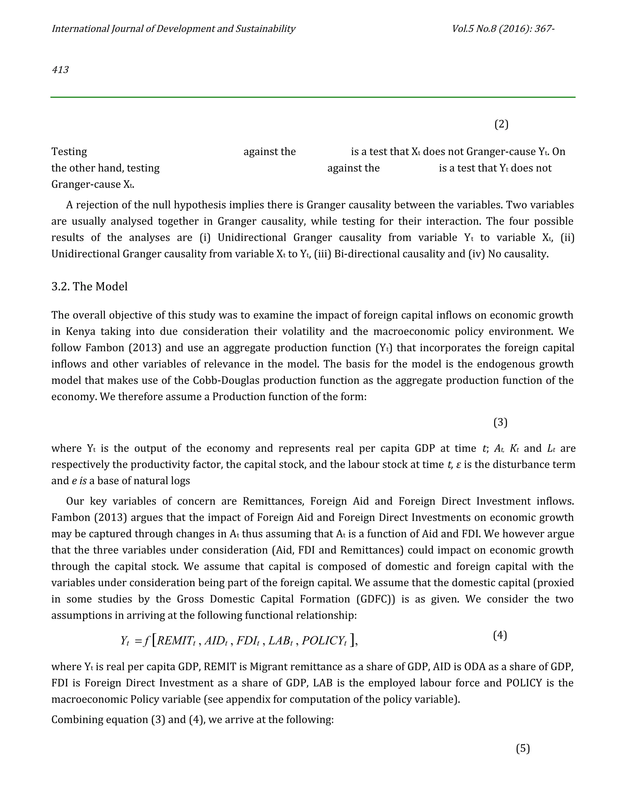 International Journal of Development and Sustainability Vol.5 No.8 (2016): 367-
413
(2)
Testing against the is a test that Xt does not Granger-cause Yt. On
the other hand, testing against the is a test that Yt does not
Granger-cause Xt.
A rejection of the null hypothesis implies there is Granger causality between the variables. Two variables
are usually analysed together in Granger causality, while testing for their interaction. The four possible
results of the analyses are (i) Unidirectional Granger causality from variable Yt to variable Xt, (ii)
Unidirectional Granger causality from variable Xt to Yt, (iii) Bi-directional causality and (iv) No causality.
3.2. The Model
The overall objective of this study was to examine the impact of foreign capital inflows on economic growth
in Kenya taking into due consideration their volatility and the macroeconomic policy environment. We
follow Fambon (2013) and use an aggregate production function (Yt) that incorporates the foreign capital
inflows and other variables of relevance in the model. The basis for the model is the endogenous growth
model that makes use of the Cobb-Douglas production function as the aggregate production function of the
economy. We therefore assume a Production function of the form:
(3)
where Yt is the output of the economy and represents real per capita GDP at time t; At, Kt and Lt are
respectively the productivity factor, the capital stock, and the labour stock at time t, ε is the disturbance term
and e is a base of natural logs
Our key variables of concern are Remittances, Foreign Aid and Foreign Direct Investment inflows.
Fambon (2013) argues that the impact of Foreign Aid and Foreign Direct Investments on economic growth
may be captured through changes in At thus assuming that At is a function of Aid and FDI. We however argue
that the three variables under consideration (Aid, FDI and Remittances) could impact on economic growth
through the capital stock. We assume that capital is composed of domestic and foreign capital with the
variables under consideration being part of the foreign capital. We assume that the domestic capital (proxied
in some studies by the Gross Domestic Capital Formation (GDFC)) is as given. We consider the two
assumptions in arriving at the following functional relationship:
Yt = f [REMITt , AIDt , FDIt , LABt , POLICYt ], (4)
where Yt is real per capita GDP, REMIT is Migrant remittance as a share of GDP, AID is ODA as a share of GDP,
FDI is Foreign Direct Investment as a share of GDP, LAB is the employed labour force and POLICY is the
macroeconomic Policy variable (see appendix for computation of the policy variable).
Combining equation (3) and (4), we arrive at the following:
(5)
 