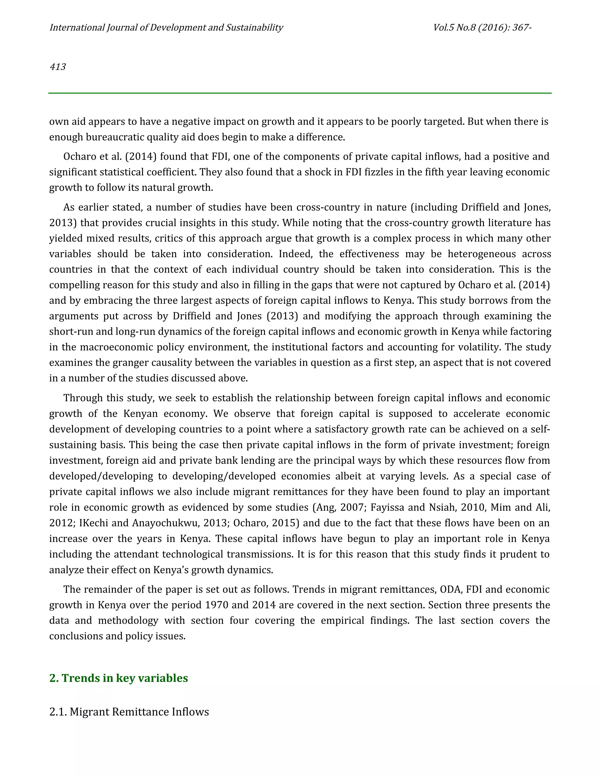 International Journal of Development and Sustainability Vol.5 No.8 (2016): 367-
413
own aid appears to have a negative impact on growth and it appears to be poorly targeted. But when there is
enough bureaucratic quality aid does begin to make a difference.
Ocharo et al. (2014) found that FDI, one of the components of private capital inflows, had a positive and
significant statistical coefficient. They also found that a shock in FDI fizzles in the fifth year leaving economic
growth to follow its natural growth.
As earlier stated, a number of studies have been cross-country in nature (including Driffield and Jones,
2013) that provides crucial insights in this study. While noting that the cross-country growth literature has
yielded mixed results, critics of this approach argue that growth is a complex process in which many other
variables should be taken into consideration. Indeed, the effectiveness may be heterogeneous across
countries in that the context of each individual country should be taken into consideration. This is the
compelling reason for this study and also in filling in the gaps that were not captured by Ocharo et al. (2014)
and by embracing the three largest aspects of foreign capital inflows to Kenya. This study borrows from the
arguments put across by Driffield and Jones (2013) and modifying the approach through examining the
short-run and long-run dynamics of the foreign capital inflows and economic growth in Kenya while factoring
in the macroeconomic policy environment, the institutional factors and accounting for volatility. The study
examines the granger causality between the variables in question as a first step, an aspect that is not covered
in a number of the studies discussed above.
Through this study, we seek to establish the relationship between foreign capital inflows and economic
growth of the Kenyan economy. We observe that foreign capital is supposed to accelerate economic
development of developing countries to a point where a satisfactory growth rate can be achieved on a self-
sustaining basis. This being the case then private capital inflows in the form of private investment; foreign
investment, foreign aid and private bank lending are the principal ways by which these resources flow from
developed/developing to developing/developed economies albeit at varying levels. As a special case of
private capital inflows we also include migrant remittances for they have been found to play an important
role in economic growth as evidenced by some studies (Ang, 2007; Fayissa and Nsiah, 2010, Mim and Ali,
2012; IKechi and Anayochukwu, 2013; Ocharo, 2015) and due to the fact that these flows have been on an
increase over the years in Kenya. These capital inflows have begun to play an important role in Kenya
including the attendant technological transmissions. It is for this reason that this study finds it prudent to
analyze their effect on Kenya’s growth dynamics.
The remainder of the paper is set out as follows. Trends in migrant remittances, ODA, FDI and economic
growth in Kenya over the period 1970 and 2014 are covered in the next section. Section three presents the
data and methodology with section four covering the empirical findings. The last section covers the
conclusions and policy issues.
2. Trends in key variables
2.1. Migrant Remittance Inflows
 