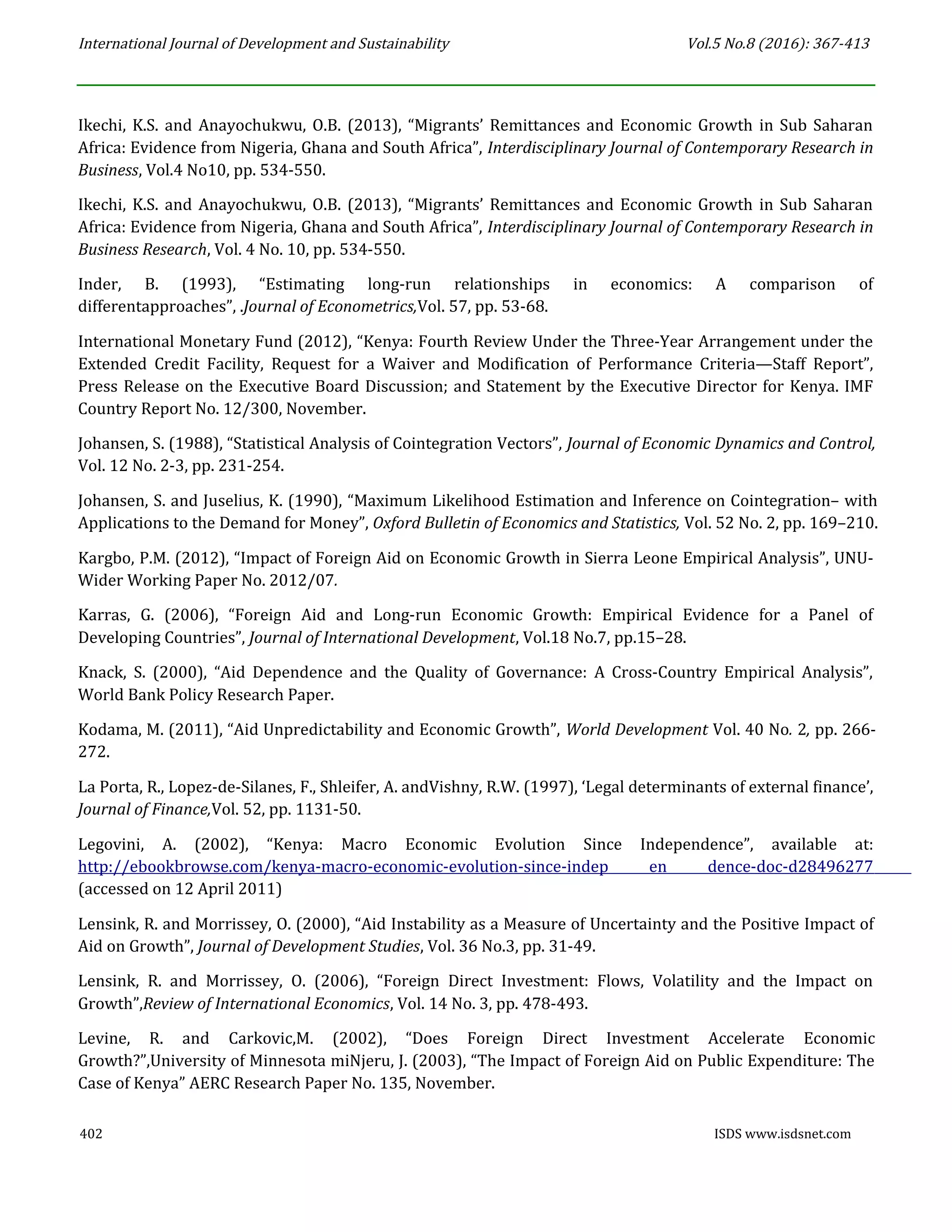 International Journal of Development and Sustainability Vol.5 No.8 (2016): 367-413
Ikechi, K.S. and Anayochukwu, O.B. (2013), “Migrants’ Remittances and Economic Growth in Sub Saharan
Africa: Evidence from Nigeria, Ghana and South Africa”, Interdisciplinary Journal of Contemporary Research in
Business, Vol.4 No10, pp. 534-550.
Ikechi, K.S. and Anayochukwu, O.B. (2013), “Migrants’ Remittances and Economic Growth in Sub Saharan
Africa: Evidence from Nigeria, Ghana and South Africa”, Interdisciplinary Journal of Contemporary Research in
Business Research, Vol. 4 No. 10, pp. 534-550.
Inder, B. (1993), “Estimating long-run relationships in economics: A comparison of
differentapproaches”, .Journal of Econometrics,Vol. 57, pp. 53-68.
International Monetary Fund (2012), “Kenya: Fourth Review Under the Three-Year Arrangement under the
Extended Credit Facility, Request for a Waiver and Modification of Performance Criteria—Staff Report”,
Press Release on the Executive Board Discussion; and Statement by the Executive Director for Kenya. IMF
Country Report No. 12/300, November.
Johansen, S. (1988), “Statistical Analysis of Cointegration Vectors”, Journal of Economic Dynamics and Control,
Vol. 12 No. 2-3, pp. 231-254.
Johansen, S. and Juselius, K. (1990), “Maximum Likelihood Estimation and Inference on Cointegration– with
Applications to the Demand for Money”, Oxford Bulletin of Economics and Statistics, Vol. 52 No. 2, pp. 169–210.
Kargbo, P.M. (2012), “Impact of Foreign Aid on Economic Growth in Sierra Leone Empirical Analysis”, UNU-
Wider Working Paper No. 2012/07.
Karras, G. (2006), “Foreign Aid and Long-run Economic Growth: Empirical Evidence for a Panel of
Developing Countries”, Journal of International Development, Vol.18 No.7, pp.15–28.
Knack, S. (2000), “Aid Dependence and the Quality of Governance: A Cross-Country Empirical Analysis”,
World Bank Policy Research Paper.
Kodama, M. (2011), “Aid Unpredictability and Economic Growth”, World Development Vol. 40 No. 2, pp. 266-
272.
La Porta, R., Lopez-de-Silanes, F., Shleifer, A. andVishny, R.W. (1997), ‘Legal determinants of external finance’,
Journal of Finance,Vol. 52, pp. 1131-50.
Legovini, A. (2002), “Kenya: Macro Economic Evolution Since Independence”, available at:
http://ebookbrowse.com/kenya-macro-economic-evolution-since-indep en dence-doc-d28496277
(accessed on 12 April 2011)
Lensink, R. and Morrissey, O. (2000), “Aid Instability as a Measure of Uncertainty and the Positive Impact of
Aid on Growth”, Journal of Development Studies, Vol. 36 No.3, pp. 31-49.
Lensink, R. and Morrissey, O. (2006), “Foreign Direct Investment: Flows, Volatility and the Impact on
Growth”,Review of International Economics, Vol. 14 No. 3, pp. 478-493.
Levine, R. and Carkovic,M. (2002), “Does Foreign Direct Investment Accelerate Economic
Growth?”,University of Minnesota miNjeru, J. (2003), “The Impact of Foreign Aid on Public Expenditure: The
Case of Kenya” AERC Research Paper No. 135, November.
402 ISDS www.isdsnet.com
 