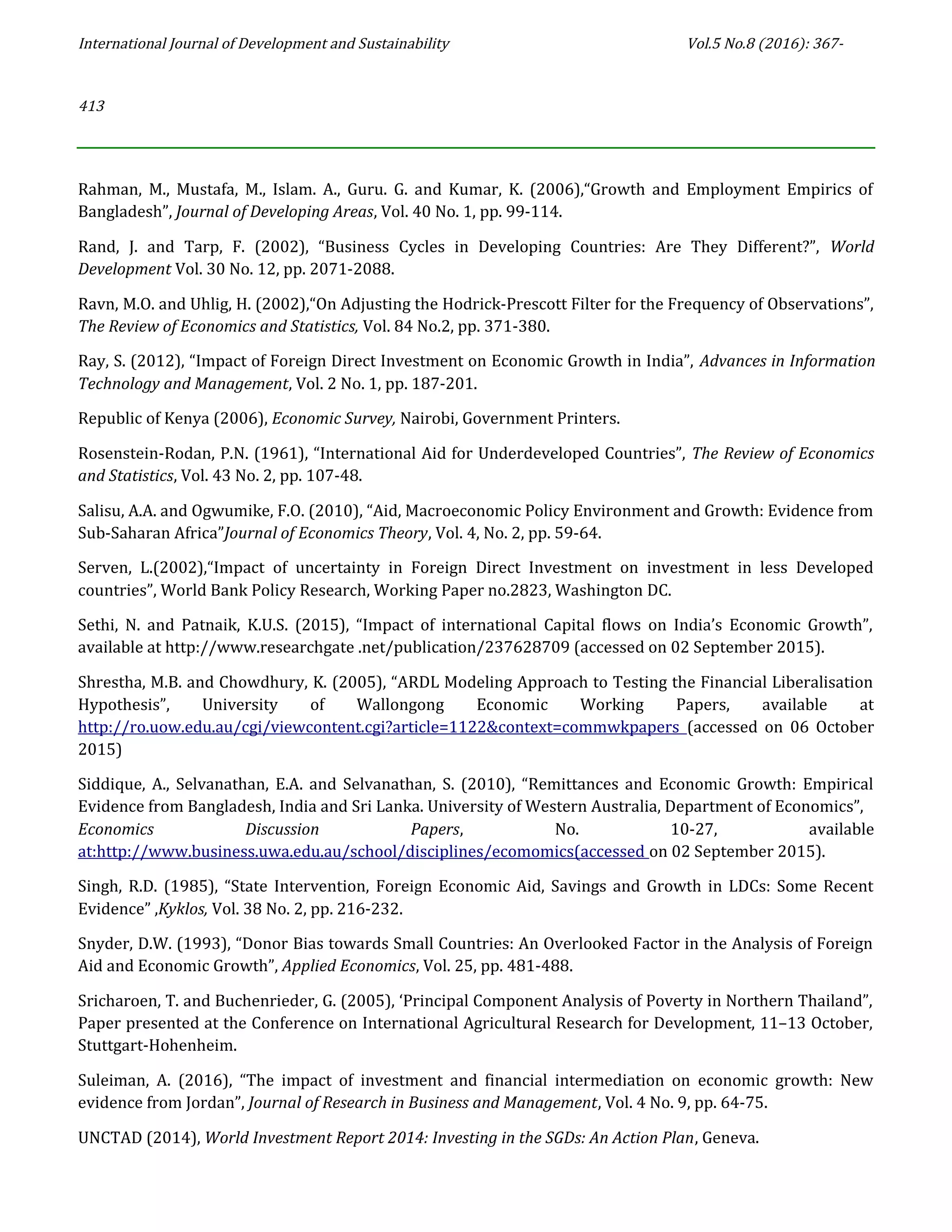 International Journal of Development and Sustainability Vol.5 No.8 (2016): 367-
413
Rahman, M., Mustafa, M., Islam. A., Guru. G. and Kumar, K. (2006),“Growth and Employment Empirics of
Bangladesh”, Journal of Developing Areas, Vol. 40 No. 1, pp. 99-114.
Rand, J. and Tarp, F. (2002), “Business Cycles in Developing Countries: Are They Different?”, World
Development Vol. 30 No. 12, pp. 2071-2088.
Ravn, M.O. and Uhlig, H. (2002),“On Adjusting the Hodrick-Prescott Filter for the Frequency of Observations”,
The Review of Economics and Statistics, Vol. 84 No.2, pp. 371-380.
Ray, S. (2012), “Impact of Foreign Direct Investment on Economic Growth in India”, Advances in Information
Technology and Management, Vol. 2 No. 1, pp. 187-201.
Republic of Kenya (2006), Economic Survey, Nairobi, Government Printers.
Rosenstein-Rodan, P.N. (1961), “International Aid for Underdeveloped Countries”, The Review of Economics
and Statistics, Vol. 43 No. 2, pp. 107-48.
Salisu, A.A. and Ogwumike, F.O. (2010), “Aid, Macroeconomic Policy Environment and Growth: Evidence from
Sub-Saharan Africa”Journal of Economics Theory, Vol. 4, No. 2, pp. 59-64.
Serven, L.(2002),“Impact of uncertainty in Foreign Direct Investment on investment in less Developed
countries”, World Bank Policy Research, Working Paper no.2823, Washington DC.
Sethi, N. and Patnaik, K.U.S. (2015), “Impact of international Capital flows on India’s Economic Growth”,
available at http://www.researchgate .net/publication/237628709 (accessed on 02 September 2015).
Shrestha, M.B. and Chowdhury, K. (2005), “ARDL Modeling Approach to Testing the Financial Liberalisation
Hypothesis”, University of Wallongong Economic Working Papers, available at
http://ro.uow.edu.au/cgi/viewcontent.cgi?article=1122&context=commwkpapers (accessed on 06 October
2015)
Siddique, A., Selvanathan, E.A. and Selvanathan, S. (2010), “Remittances and Economic Growth: Empirical
Evidence from Bangladesh, India and Sri Lanka. University of Western Australia, Department of Economics”,
Economics Discussion Papers, No. 10-27, available
at:http://www.business.uwa.edu.au/school/disciplines/ecomomics(accessed on 02 September 2015).
Singh, R.D. (1985), “State Intervention, Foreign Economic Aid, Savings and Growth in LDCs: Some Recent
Evidence” ,Kyklos, Vol. 38 No. 2, pp. 216-232.
Snyder, D.W. (1993), “Donor Bias towards Small Countries: An Overlooked Factor in the Analysis of Foreign
Aid and Economic Growth”, Applied Economics, Vol. 25, pp. 481-488.
Sricharoen, T. and Buchenrieder, G. (2005), ‘Principal Component Analysis of Poverty in Northern Thailand”,
Paper presented at the Conference on International Agricultural Research for Development, 11–13 October,
Stuttgart-Hohenheim.
Suleiman, A. (2016), “The impact of investment and financial intermediation on economic growth: New
evidence from Jordan”, Journal of Research in Business and Management, Vol. 4 No. 9, pp. 64-75.
UNCTAD (2014), World Investment Report 2014: Investing in the SGDs: An Action Plan, Geneva.
 