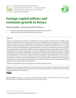 International Journal of Development and
Sustainability ISSN: 2186-8662 – www.isdsnet.com/ijds
Volume 5 Number 8 (2016): Pages 367-413 ISDS
Article ID: IJDS16042601
Foreign capital inflows and
economic growth in Kenya
Elphas Ojiambo 1, Kennedy Nyabuto Ocharo 2*
1 Department of Social and Development Studies, Mount Kenya University, Kenya
2 Department of Economic Theory, Kenyatta University, Kenya
Abstract
Foreign Aid, Foreign Direct Investment and Remittances remain important and stable source of foreign capital
inflows to developing countries, as they bring in large amounts of foreign currency that help sustain the balance of
payments. Studies have for years examined the nexus between aid and growth, FDI and growth and to a limited
extent remittances and growth. While the focus has largely been on the first two nexuses, there is an increasing
literature on the remittance-growth nexus. There have however been very few studies that have sought to consider
the combined impact of each of these variables on economic growth. This paper examined the above issue within a
country-specific focus (Kenya) using Granger Causality and Autoregressive Distributed Lag procedures. We found
that there is uni-directional causality between economic growth and Foreign Direct Investment, Labour and Foreign
Aid and Macroeconomic Policy environment and Foreign Direct Investment. The study found that Aid has a positive
and significant effect on economic growth when the macroeconomic policy environment is accounted for.
Remittances are found to have a short-run negative effect on economic growth but positive effect after a period of
one year. We also found a negative relationship between Foreign Direct Investment and economic growth in Kenya
possibly due to its volatility and its low level of inflow.
Keywords: Foreign Aid, Remittances, FDI, Macroeconomic Policy, Economic Growth
Published by ISDS LLC, Japan | Copyright © 2016 by the Author(s) | This is an open access article distributed under the
Creative Commons Attribution License, which permits unrestricted use, distribution, and reproduction in any medium,
provided the original work is properly cited.
Cite this article as: Ojiambo, E. and Ocharo, K.N. (2016), “Foreign capital inflows and economic growth in Kenya”,
International Journal of Development and Sustainability, Vol. 5 No. 8, pp. 367-413.
*Corresponding author. E-mail address: kennyabuto@yahoo.com
 