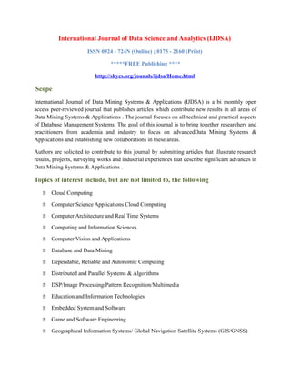 International Journal of Data Science and Analytics (IJDSA)
ISSN 0924 - 724N (Online) ; 0175 - 2160 (Print)
*****FREE Publishing ****
http://skycs.org/jounals/ijdsa/Home.html
Scope
International Journal of Data Mining Systems & Applications (IJDSA) is a bi monthly open
access peer-reviewed journal that publishes articles which contribute new results in all areas of
Data Mining Systems & Applications . The journal focuses on all technical and practical aspects
of Database Management Systems. The goal of this journal is to bring together researchers and
practitioners from academia and industry to focus on advancedData Mining Systems &
Applications and establishing new collaborations in these areas.
Authors are solicited to contribute to this journal by submitting articles that illustrate research
results, projects, surveying works and industrial experiences that describe significant advances in
Data Mining Systems & Applications .
Topics of interest include, but are not limited to, the following
 Cloud Computing
 Computer Science Applications Cloud Computing
 Computer Architecture and Real Time Systems
 Computing and Information Sciences
 Computer Vision and Applications
 Database and Data Mining
 Dependable, Reliable and Autonomic Computing
 Distributed and Parallel Systems & Algorithms
 DSP/Image Processing/Pattern Recognition/Multimedia
 Education and Information Technologies
 Embedded System and Software
 Game and Software Engineering
 Geographical Information Systems/ Global Navigation Satellite Systems (GIS/GNSS)
 