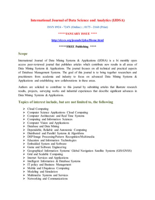 International Journal of Data Science and Analytics (IJDSA)
ISSN 0924 - 724N (Online) ; 0175 - 2160 (Print)
*****JANUARY ISSUE ****
http://skycs.org/jounals/ijdsa/Home.html
*****FREE Publishing ****
Scope
International Journal of Data Mining Systems & Applications (IJDSA) is a bi monthly open
access peer-reviewed journal that publishes articles which contribute new results in all areas of
Data Mining Systems & Applications. The journal focuses on all technical and practical aspects
of Database Management Systems. The goal of this journal is to bring together researchers and
practitioners from academia and industry to focus on advanced Data Mining Systems &
Applications and establishing new collaborations in these areas.
Authors are solicited to contribute to this journal by submitting articles that illustrate research
results, projects, surveying works and industrial experiences that describe significant advances in
Data Mining Systems & Applications.
Topics of interest include, but are not limited to, the following
 Cloud Computing
 Computer Science Applications Cloud Computing
 Computer Architecture and Real Time Systems
 Computing and Information Sciences
 Computer Vision and Applications
 Database and Data Mining
 Dependable, Reliable and Autonomic Computing
 Distributed and Parallel Systems & Algorithms
 DSP/Image Processing/Pattern Recognition/Multimedia
 Education and Information Technologies
 Embedded System and Software
 Game and Software Engineering
 Geographical Information Systems/ Global Navigation Satellite Systems (GIS/GNSS)
 Grid and Scalable Computing
 Internet Services and Applications
 Intelligent Information & Database Systems
 IT policy and Business Management
 Mobile and Ubiquitous Computing
 Modeling and Simulation
 Multimedia Systems and Services
 Networking and Communications
 