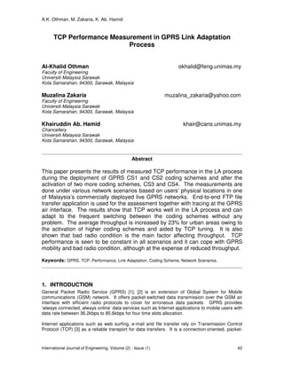 A.K. Othman, M. Zakaria, K. Ab. Hamid
International Journal of Engineering, Volume (2) : Issue (1) 42
TCP Performance Measurement in GPRS Link Adaptation
Process
Al-Khalid Othman okhalid@feng.unimas.my
Faculty of Engineering
Universiti Malaysia Sarawak
Kota Samarahan, 94300, Sarawak, Malaysia
Muzalina Zakaria muzalina_zakaria@yahoo.com
Faculty of Engineering
Universiti Malaysia Sarawak
Kota Samarahan, 94300, Sarawak, Malaysia
Khairuddin Ab. Hamid khair@cans.unimas.my
Chancellery
Universiti Malaysia Sarawak
Kota Samarahan, 94300, Sarawak, Malaysia
Abstract
This paper presents the results of measured TCP performance in the LA process
during the deployment of GPRS CS1 and CS2 coding schemes and after the
activation of two more coding schemes, CS3 and CS4. The measurements are
done under various network scenarios based on users’ physical locations in one
of Malaysia’s commercially deployed live GPRS networks. End-to-end FTP file
transfer application is used for the assessment together with tracing at the GPRS
air interface. The results show that TCP works well in the LA process and can
adapt to the frequent switching between the coding schemes without any
problem. The average throughput is increased by 23% for urban areas owing to
the activation of higher coding schemes and aided by TCP tuning. It is also
shown that bad radio condition is the main factor affecting throughput. TCP
performance is seen to be constant in all scenarios and it can cope with GPRS
mobility and bad radio condition, although at the expense of reduced throughput.
Keywords: GPRS, TCP, Performance, Link Adaptation, Coding Scheme, Network Scenarios.
1. INTRODUCTION
General Packet Radio Service (GPRS) [1], [2] is an extension of Global System for Mobile
communications (GSM) network. It offers packet-switched data transmission over the GSM air
interface with efficient radio protocols to cover for erroneous data packets. GPRS provides
‘always connected, always online’ data services such as Internet applications to mobile users with
data rate between 36.2kbps to 85.6kbps for four time slots allocation.
Internet applications such as web surfing, e-mail and file transfer rely on Transmission Control
Protocol (TCP) [3] as a reliable transport for data transfers. It is a connection-oriented, packet-
 