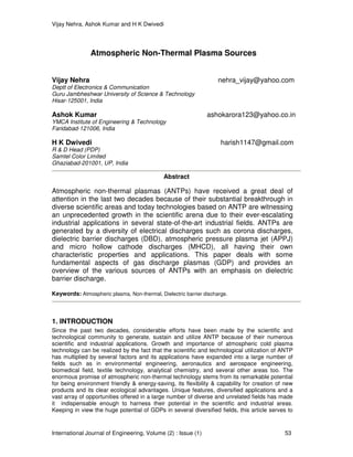Vijay Nehra, Ashok Kumar and H K Dwivedi
International Journal of Engineering, Volume (2) : Issue (1) 53
Atmospheric Non-Thermal Plasma Sources
Vijay Nehra nehra_vijay@yahoo.com
Deptt of Electronics & Communication
Guru Jambheshwar University of Science & Technology
Hisar-125001, India
Ashok Kumar ashokarora123@yahoo.co.in
YMCA Institute of Engineering & Technology
Faridabad-121006, India
H K Dwivedi harish1147@gmail.com
R & D Head (PDP)
Samtel Color Limited
Ghaziabad-201001, UP, India
Abstract
Atmospheric non-thermal plasmas (ANTPs) have received a great deal of
attention in the last two decades because of their substantial breakthrough in
diverse scientific areas and today technologies based on ANTP are witnessing
an unprecedented growth in the scientific arena due to their ever-escalating
industrial applications in several state-of-the-art industrial fields. ANTPs are
generated by a diversity of electrical discharges such as corona discharges,
dielectric barrier discharges (DBD), atmospheric pressure plasma jet (APPJ)
and micro hollow cathode discharges (MHCD), all having their own
characteristic properties and applications. This paper deals with some
fundamental aspects of gas discharge plasmas (GDP) and provides an
overview of the various sources of ANTPs with an emphasis on dielectric
barrier discharge.
Keywords: Atmospheric plasma, Non-thermal, Dielectric barrier discharge.
1. INTRODUCTION
Since the past two decades, considerable efforts have been made by the scientific and
technological community to generate, sustain and utilize ANTP because of their numerous
scientific and industrial applications. Growth and importance of atmospheric cold plasma
technology can be realized by the fact that the scientific and technological utilization of ANTP
has multiplied by several factors and its applications have expanded into a large number of
fields such as in environmental engineering, aeronautics and aerospace engineering,
biomedical field, textile technology, analytical chemistry, and several other areas too. The
enormous promise of atmospheric non-thermal technology stems from its remarkable potential
for being environment friendly & energy-saving, its flexibility & capability for creation of new
products and its clear ecological advantages. Unique features, diversified applications and a
vast array of opportunities offered in a large number of diverse and unrelated fields has made
it indispensable enough to harness their potential in the scientific and industrial areas.
Keeping in view the huge potential of GDPs in several diversified fields, this article serves to
 