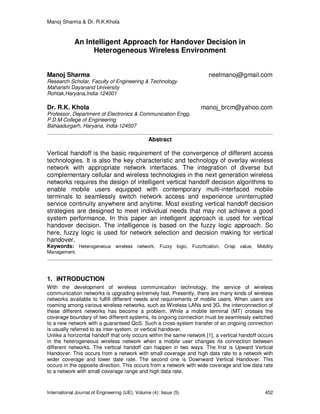 Manoj Sharma & Dr. R.K.Khola
International Journal of Engineering (IJE), Volume (4): Issue (5) 452
An Intelligent Approach for Handover Decision in
Heterogeneous Wireless Environment
Manoj Sharma neelmanoj@gmail.com
Research Scholar, Faculty of Engineering & Technology
Maharishi Dayanand University
Rohtak,Haryana,India-124001
Dr. R.K. Khola manoj_brcm@yahoo.com
Professor, Department of Electronics & Communication Engg.
P.D.M College of Engineering
Bahaadurgarh, Haryana, India-124507
Abstract
Vertical handoff is the basic requirement of the convergence of different access
technologies. It is also the key characteristic and technology of overlay wireless
network with appropriate network interfaces. The integration of diverse but
complementary cellular and wireless technologies in the next generation wireless
networks requires the design of intelligent vertical handoff decision algorithms to
enable mobile users equipped with contemporary multi-interfaced mobile
terminals to seamlessly switch network access and experience uninterrupted
service continuity anywhere and anytime. Most existing vertical handoff decision
strategies are designed to meet individual needs that may not achieve a good
system performance. In this paper an intelligent approach is used for vertical
handover decision. The intelligence is based on the fuzzy logic approach. So
here, fuzzy logic is used for network selection and decision making for vertical
handover.
Keywords: Heterogeneous wireless network, Fuzzy logic, Fuzzification, Crisp value, Mobility
Management.
1. INTRODUCTION
With the development of wireless communication technology, the service of wireless
communication networks is upgrading extremely fast. Presently, there are many kinds of wireless
networks available to fulfill different needs and requirements of mobile users. When users are
roaming among various wireless networks, such as Wireless LANs and 3G, the interconnection of
these different networks has become a problem. While a mobile terminal (MT) crosses the
coverage boundary of two different systems, its ongoing connection must be seamlessly switched
to a new network with a guaranteed QoS. Such a cross-system transfer of an ongoing connection
is usually referred to as inter-system, or vertical handover.
Unlike a horizontal handoff that only occurs within the same network [1], a vertical handoff occurs
in the heterogeneous wireless network when a mobile user changes its connection between
different networks. The vertical handoff can happen in two ways. The first is Upward Vertical
Handover. This occurs from a network with small coverage and high data rate to a network with
wider coverage and lower date rate. The second one is Downward Vertical Handover. This
occurs in the opposite direction. This occurs from a network with wide coverage and low data rate
to a network with small coverage range and high data rate.
 