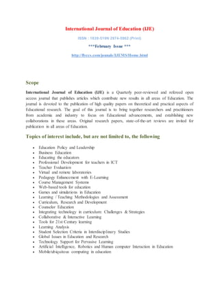 International Journal of Education (IJE)
ISSN : 1839-519N 2974-5962 (Print)
***February Issue ***
http://flyccs.com/jounals/IJEMS/Home.html
Scope
International Journal of Education (IJE) is a Quarterly peer-reviewed and refereed open
access journal that publishes articles which contribute new results in all areas of Education. The
journal is devoted to the publication of high quality papers on theoretical and practical aspects of
Educational research. The goal of this journal is to bring together researchers and practitioners
from academia and industry to focus on Educational advancements, and establishing new
collaborations in these areas. Original research papers, state-of-the-art reviews are invited for
publication in all areas of Education.
Topics of interest include, but are not limited to, the following
 Education Policy and Leadership
 Business Education
 Educating the educators
 Professional Development for teachers in ICT
 Teacher Evaluation
 Virtual and remote laboratories
 Pedagogy Enhancement with E-Learning
 Course Management Systems
 Web-based tools for education
 Games and simulations in Education
 Learning / Teaching Methodologies and Assessment
 Curriculum, Research and Development
 Counselor Education
 Integrating technology in curriculum: Challenges & Strategies
 Collaborative & Interactive Learning
 Tools for 21st Century learning
 Learning Analysis
 Student Selection Criteria in Interdisciplinary Studies
 Global Issues in Education and Research
 Technology Support for Pervasive Learning
 Artificial Intelligence, Robotics and Human computer Interaction in Education
 Mobile/ubiquitous computing in education
 