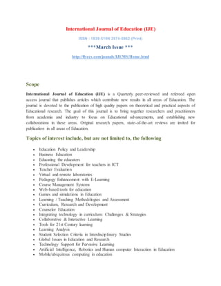 International Journal of Education (IJE)
ISSN : 1839-519N 2974-5962 (Print)
***March Issue ***
http://flyccs.com/jounals/IJEMS/Home.html
Scope
International Journal of Education (IJE) is a Quarterly peer-reviewed and refereed open
access journal that publishes articles which contribute new results in all areas of Education. The
journal is devoted to the publication of high quality papers on theoretical and practical aspects of
Educational research. The goal of this journal is to bring together researchers and practitioners
from academia and industry to focus on Educational advancements, and establishing new
collaborations in these areas. Original research papers, state-of-the-art reviews are invited for
publication in all areas of Education.
Topics of interest include, but are not limited to, the following
 Education Policy and Leadership
 Business Education
 Educating the educators
 Professional Development for teachers in ICT
 Teacher Evaluation
 Virtual and remote laboratories
 Pedagogy Enhancement with E-Learning
 Course Management Systems
 Web-based tools for education
 Games and simulations in Education
 Learning / Teaching Methodologies and Assessment
 Curriculum, Research and Development
 Counselor Education
 Integrating technology in curriculum: Challenges & Strategies
 Collaborative & Interactive Learning
 Tools for 21st Century learning
 Learning Analysis
 Student Selection Criteria in Interdisciplinary Studies
 Global Issues in Education and Research
 Technology Support for Pervasive Learning
 Artificial Intelligence, Robotics and Human computer Interaction in Education
 Mobile/ubiquitous computing in education
 