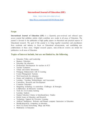 International Journal of Education (IJE)
ISSN : 1839-519N 2974-5962 (Print)
http://flyccs.com/jounals/IJEMS/Home.html
Scope
International Journal of Education (IJE) is a Quarterly peer-reviewed and refereed open
access journal that publishes articles which contribute new results in all areas of Education. The
journal is devoted to the publication of high quality papers on theoretical and practical aspects of
Educational research. The goal of this journal is to bring together researchers and practitioners
from academia and industry to focus on Educational advancements, and establishing new
collaborations in these areas. Original research papers, state-of-the-art reviews are invited for
publication in all areas of Education.
Topics of interest include, but are not limited to, the following
 Education Policy and Leadership
 Business Education
 Educating the educators
 Professional Development for teachers in ICT
 Teacher Evaluation
 Virtual and remote laboratories
 Pedagogy Enhancement with E-Learning
 Course Management Systems
 Web-based tools for education
 Games and simulations in Education
 Learning / Teaching Methodologies and Assessment
 Curriculum, Research and Development
 Counselor Education
 Integrating technology in curriculum: Challenges & Strategies
 Collaborative & Interactive Learning
 Tools for 21st Century learning
 Learning Analysis
 Student Selection Criteria in Interdisciplinary Studies
 Global Issues in Education and Research
 Technology Support for Pervasive Learning
 Artificial Intelligence, Robotics and Human computer Interaction in Education
 Mobile/ubiquitous computing in education
 Web 2.0, Social Networking, Blogs and Wikis
 Multimedia in Education
 