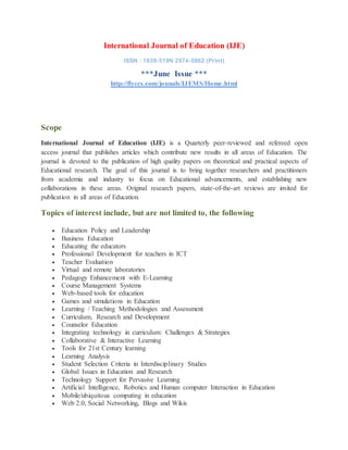 International Journal of Education (IJE)
ISSN : 1839-519N 2974-5962 (Print)
***June Issue ***
http://flyccs.com/jounals/IJEMS/Home.html
Scope
International Journal of Education (IJE) is a Quarterly peer-reviewed and refereed open
access journal that publishes articles which contribute new results in all areas of Education. The
journal is devoted to the publication of high quality papers on theoretical and practical aspects of
Educational research. The goal of this journal is to bring together researchers and practitioners
from academia and industry to focus on Educational advancements, and establishing new
collaborations in these areas. Original research papers, state-of-the-art reviews are invited for
publication in all areas of Education.
Topics of interest include, but are not limited to, the following
 Education Policy and Leadership
 Business Education
 Educating the educators
 Professional Development for teachers in ICT
 Teacher Evaluation
 Virtual and remote laboratories
 Pedagogy Enhancement with E-Learning
 Course Management Systems
 Web-based tools for education
 Games and simulations in Education
 Learning / Teaching Methodologies and Assessment
 Curriculum, Research and Development
 Counselor Education
 Integrating technology in curriculum: Challenges & Strategies
 Collaborative & Interactive Learning
 Tools for 21st Century learning
 Learning Analysis
 Student Selection Criteria in Interdisciplinary Studies
 Global Issues in Education and Research
 Technology Support for Pervasive Learning
 Artificial Intelligence, Robotics and Human computer Interaction in Education
 Mobile/ubiquitous computing in education
 Web 2.0, Social Networking, Blogs and Wikis
 