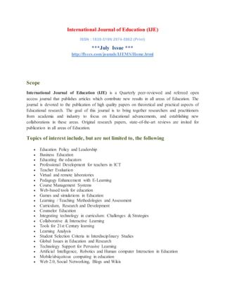 International Journal of Education (IJE)
ISSN : 1839-519N 2974-5962 (Print)
***July Issue ***
http://flyccs.com/jounals/IJEMS/Home.html
Scope
International Journal of Education (IJE) is a Quarterly peer-reviewed and refereed open
access journal that publishes articles which contribute new results in all areas of Education. The
journal is devoted to the publication of high quality papers on theoretical and practical aspects of
Educational research. The goal of this journal is to bring together researchers and practitioners
from academia and industry to focus on Educational advancements, and establishing new
collaborations in these areas. Original research papers, state-of-the-art reviews are invited for
publication in all areas of Education.
Topics of interest include, but are not limited to, the following
 Education Policy and Leadership
 Business Education
 Educating the educators
 Professional Development for teachers in ICT
 Teacher Evaluation
 Virtual and remote laboratories
 Pedagogy Enhancement with E-Learning
 Course Management Systems
 Web-based tools for education
 Games and simulations in Education
 Learning / Teaching Methodologies and Assessment
 Curriculum, Research and Development
 Counselor Education
 Integrating technology in curriculum: Challenges & Strategies
 Collaborative & Interactive Learning
 Tools for 21st Century learning
 Learning Analysis
 Student Selection Criteria in Interdisciplinary Studies
 Global Issues in Education and Research
 Technology Support for Pervasive Learning
 Artificial Intelligence, Robotics and Human computer Interaction in Education
 Mobile/ubiquitous computing in education
 Web 2.0, Social Networking, Blogs and Wikis
 