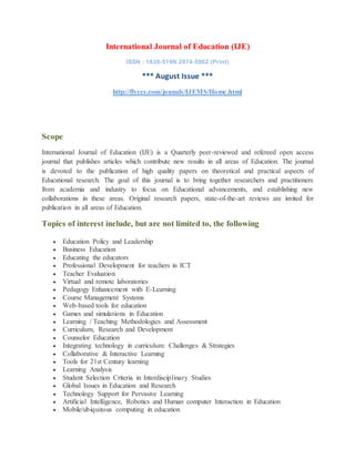 International Journal of Education (IJE)
ISSN : 1839-519N 2974-5962 (Print)
*** August Issue ***
http://flyccs.com/jounals/IJEMS/Home.html
Scope
International Journal of Education (IJE) is a Quarterly peer-reviewed and refereed open access
journal that publishes articles which contribute new results in all areas of Education. The journal
is devoted to the publication of high quality papers on theoretical and practical aspects of
Educational research. The goal of this journal is to bring together researchers and practitioners
from academia and industry to focus on Educational advancements, and establishing new
collaborations in these areas. Original research papers, state-of-the-art reviews are invited for
publication in all areas of Education.
Topics of interest include, but are not limited to, the following
 Education Policy and Leadership
 Business Education
 Educating the educators
 Professional Development for teachers in ICT
 Teacher Evaluation
 Virtual and remote laboratories
 Pedagogy Enhancement with E-Learning
 Course Management Systems
 Web-based tools for education
 Games and simulations in Education
 Learning / Teaching Methodologies and Assessment
 Curriculum, Research and Development
 Counselor Education
 Integrating technology in curriculum: Challenges & Strategies
 Collaborative & Interactive Learning
 Tools for 21st Century learning
 Learning Analysis
 Student Selection Criteria in Interdisciplinary Studies
 Global Issues in Education and Research
 Technology Support for Pervasive Learning
 Artificial Intelligence, Robotics and Human computer Interaction in Education
 Mobile/ubiquitous computing in education
 