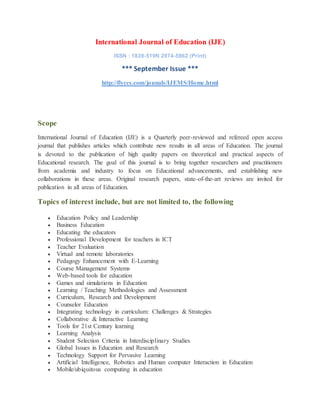 International Journal of Education (IJE)
ISSN : 1839-519N 2974-5962 (Print)
*** September Issue ***
http://flyccs.com/jounals/IJEMS/Home.html
Scope
International Journal of Education (IJE) is a Quarterly peer-reviewed and refereed open access
journal that publishes articles which contribute new results in all areas of Education. The journal
is devoted to the publication of high quality papers on theoretical and practical aspects of
Educational research. The goal of this journal is to bring together researchers and practitioners
from academia and industry to focus on Educational advancements, and establishing new
collaborations in these areas. Original research papers, state-of-the-art reviews are invited for
publication in all areas of Education.
Topics of interest include, but are not limited to, the following
 Education Policy and Leadership
 Business Education
 Educating the educators
 Professional Development for teachers in ICT
 Teacher Evaluation
 Virtual and remote laboratories
 Pedagogy Enhancement with E-Learning
 Course Management Systems
 Web-based tools for education
 Games and simulations in Education
 Learning / Teaching Methodologies and Assessment
 Curriculum, Research and Development
 Counselor Education
 Integrating technology in curriculum: Challenges & Strategies
 Collaborative & Interactive Learning
 Tools for 21st Century learning
 Learning Analysis
 Student Selection Criteria in Interdisciplinary Studies
 Global Issues in Education and Research
 Technology Support for Pervasive Learning
 Artificial Intelligence, Robotics and Human computer Interaction in Education
 Mobile/ubiquitous computing in education
 