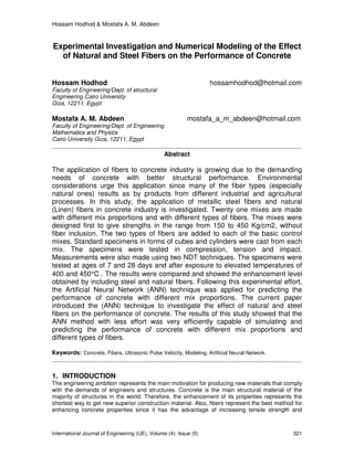 Hossam Hodhod & Mostafa A. M. Abdeen
International Journal of Engineering (IJE), Volume (4): Issue (5) 321
Experimental Investigation and Numerical Modeling of the Effect
of Natural and Steel Fibers on the Performance of Concrete
Hossam Hodhod hossamhodhod@hotmail.com
Faculty of Engineering/Dept. of structural
Engineering Cairo University
Giza, 12211, Egypt
Mostafa A. M. Abdeen mostafa_a_m_abdeen@hotmail.com
Faculty of Engineering/Dept. of Engineering
Mathematics and Physics
Cairo University Giza, 12211, Egypt
Abstract
The application of fibers to concrete industry is growing due to the demanding
needs of concrete with better structural performance. Environmental
considerations urge this application since many of the fiber types (especially
natural ones) results as by products from different industrial and agricultural
processes. In this study, the application of metallic steel fibers and natural
(Linen) fibers in concrete industry is investigated. Twenty one mixes are made
with different mix proportions and with different types of fibers. The mixes were
designed first to give strengths in the range from 150 to 450 Kg/cm2, without
fiber inclusion. The two types of fibers are added to each of the basic control
mixes. Standard specimens in forms of cubes and cylinders were cast from each
mix. The specimens were tested in compression, tension and impact.
Measurements were also made using two NDT techniques. The specimens were
tested at ages of 7 and 28 days and after exposure to elevated temperatures of
400 and 450°C . The results were compared and showed the enhancement level
obtained by including steel and natural fibers. Following this experimental effort,
the Artificial Neural Network (ANN) technique was applied for predicting the
performance of concrete with different mix proportions. The current paper
introduced the (ANN) technique to investigate the effect of natural and steel
fibers on the performance of concrete. The results of this study showed that the
ANN method with less effort was very efficiently capable of simulating and
predicting the performance of concrete with different mix proportions and
different types of fibers.
Keywords: Concrete, Fibers, Ultrasonic Pulse Velocity, Modeling, Artificial Neural Network.
1. INTRODUCTION
The engineering ambition represents the main motivation for producing new materials that comply
with the demands of engineers and structures. Concrete is the main structural material of the
majority of structures in the world. Therefore, the enhancement of its properties represents the
shortest way to get new superior construction material. Also, fibers represent the best method for
enhancing concrete properties since it has the advantage of increasing tensile strength and
 