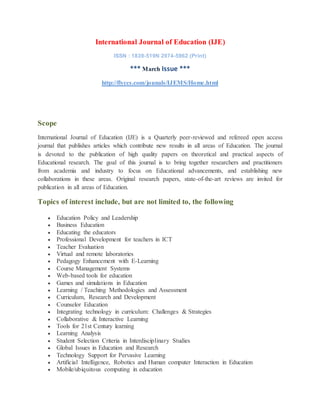 International Journal of Education (IJE)
ISSN : 1839-519N 2974-5962 (Print)
*** March Issue ***
http://flyccs.com/jounals/IJEMS/Home.html
Scope
International Journal of Education (IJE) is a Quarterly peer-reviewed and refereed open access
journal that publishes articles which contribute new results in all areas of Education. The journal
is devoted to the publication of high quality papers on theoretical and practical aspects of
Educational research. The goal of this journal is to bring together researchers and practitioners
from academia and industry to focus on Educational advancements, and establishing new
collaborations in these areas. Original research papers, state-of-the-art reviews are invited for
publication in all areas of Education.
Topics of interest include, but are not limited to, the following
 Education Policy and Leadership
 Business Education
 Educating the educators
 Professional Development for teachers in ICT
 Teacher Evaluation
 Virtual and remote laboratories
 Pedagogy Enhancement with E-Learning
 Course Management Systems
 Web-based tools for education
 Games and simulations in Education
 Learning / Teaching Methodologies and Assessment
 Curriculum, Research and Development
 Counselor Education
 Integrating technology in curriculum: Challenges & Strategies
 Collaborative & Interactive Learning
 Tools for 21st Century learning
 Learning Analysis
 Student Selection Criteria in Interdisciplinary Studies
 Global Issues in Education and Research
 Technology Support for Pervasive Learning
 Artificial Intelligence, Robotics and Human computer Interaction in Education
 Mobile/ubiquitous computing in education
 
