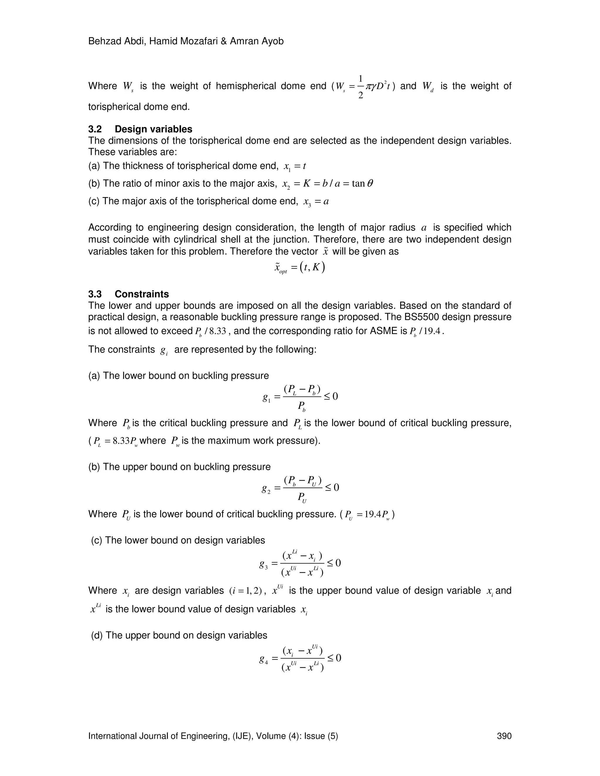 Behzad Abdi, Hamid Mozafari & Amran Ayob
International Journal of Engineering, (IJE), Volume (4): Issue (5) 390
Where s
W is the weight of hemispherical dome end (
21
2
s
W D tπγ= ) and d
W is the weight of
torispherical dome end.
3.2 Design variables
The dimensions of the torispherical dome end are selected as the independent design variables.
These variables are:
(a) The thickness of torispherical dome end, 1
x t=
(b) The ratio of minor axis to the major axis, 2
/ tanx K b a θ= = =
(c) The major axis of the torispherical dome end, 3
x a=
According to engineering design consideration, the length of major radius a is specified which
must coincide with cylindrical shell at the junction. Therefore, there are two independent design
variables taken for this problem. Therefore the vector x% will be given as
( ),opt
x t K=%
3.3 Constraints
The lower and upper bounds are imposed on all the design variables. Based on the standard of
practical design, a reasonable buckling pressure range is proposed. The BS5500 design pressure
is not allowed to exceed / 8.33b
P , and the corresponding ratio for ASME is /19.4b
P .
The constraints i
g are represented by the following:
(a) The lower bound on buckling pressure
1
( )
0L b
b
P P
g
P
−
= ≤
Where b
P is the critical buckling pressure and L
P is the lower bound of critical buckling pressure,
( 8.33L w
P P= where w
P is the maximum work pressure).
(b) The upper bound on buckling pressure
2
( )
0b U
U
P P
g
P
−
= ≤
Where U
P is the lower bound of critical buckling pressure. ( 19.4U w
P P= )
(c) The lower bound on design variables
3
( )
0
( )
Li
i
Ui Li
x x
g
x x
−
= ≤
−
Where i
x are design variables ( 1, 2)i = ,
Ui
x is the upper bound value of design variable i
x and
Li
x is the lower bound value of design variables i
x
(d) The upper bound on design variables
4
( )
0
( )
Ui
i
Ui Li
x x
g
x x
−
= ≤
−
 