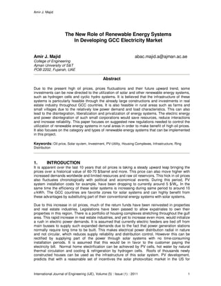 Amir J. Majid
International Journal of Engineering (IJE), Volume (5) : Issue (1) : 2011 1
The New Role of Renewable Energy Systems
In Developing GCC Electricity Market
Amir J. Majid abac.majid.a@ajman.ac.ae
College of Engineering
Ajman University of S&T
POB 2202, Fujairah, UAE
Abstract
Due to the present high oil prices, prices fluctuations and their future upward trend, some
investments can be now directed to the utilization of solar and other renewable energy systems,
such as hydrogen cells and cyclic hydro systems. It is believed that the infrastructure of these
systems is particularly feasible through the already large constructions and investments in real
estate industry throughout GCC countries. It is also feasible in rural areas such as farms and
small villages due to the relatively low power demand and load characteristics. This can also
lead to the disintegration, liberalization and privatization of energy systems. The electric energy
and power disintegration of such small corporations would save resources, reduce interactions
and increase reliability. This paper focuses on suggested new regulations needed to control the
utilization of renewable energy systems in rural areas in order to make benefit of high oil prices.
It also focuses on the category and types of renewable energy systems that can be implemented
in this project.
Keywords: Oil price, Solar system, Investment, PV-Utility, Housing Complexes, Infrastructure, Ring
Distribution
1. INTRODUCTION
It is apparent over the last 10 years that oil prices is taking a steady upward leap bringing the
prices over a historical value of 60-70 $/barrel and more. This price can also move higher with
increased demands worldwide and limited resources and raw oil reservoirs. This hick in oil prices
also fluctuates chronologically with political and economical events. During this period, PV
system installation costs for example, have been dropping to currently around 5 $/Wp. In the
same time the efficiency of these solar systems is increasing during same period to around 10
¢/kWh. The GCC countries are favorite zones for solar systems and can highly benefit from
these advantages by substituting part of their conventional energy systems with solar systems.
Due to this increase in oil prices, much of the return funds have been reinvested in properties
and real estate industries. Legislations have been passed to allow expatriates to own their
properties in this region. There is a portfolio of housing complexes stretching throughout the gulf
area. This rapid increase in real estate industries, and yet to increase even more, would initialize
a rush in electric power demands. It is assumed that currently electric feeders are tied off from
main busses to supply such expanded demands due to the fact that power generation stations
normally require long time to be built. This makes electrical power distribution radial in nature
and not circular, which reduces supply reliability and distribution control. However this can be
rectified by supplying part of the power through solar systems with no time-consuming
installation periods. It is assumed that this would be in favor to the customer paying the
electricity bill. Normal home electrification can be achieved by PV cells, hot water by natural
thermal circulation and cooling & refrigeration by hydrogen cells. Roofs of thousands newly
constructed houses can be used as the infrastructure of this solar system. PV development,
predicts that with a reasonable set of incentives the solar photovoltaic market in the US for
 