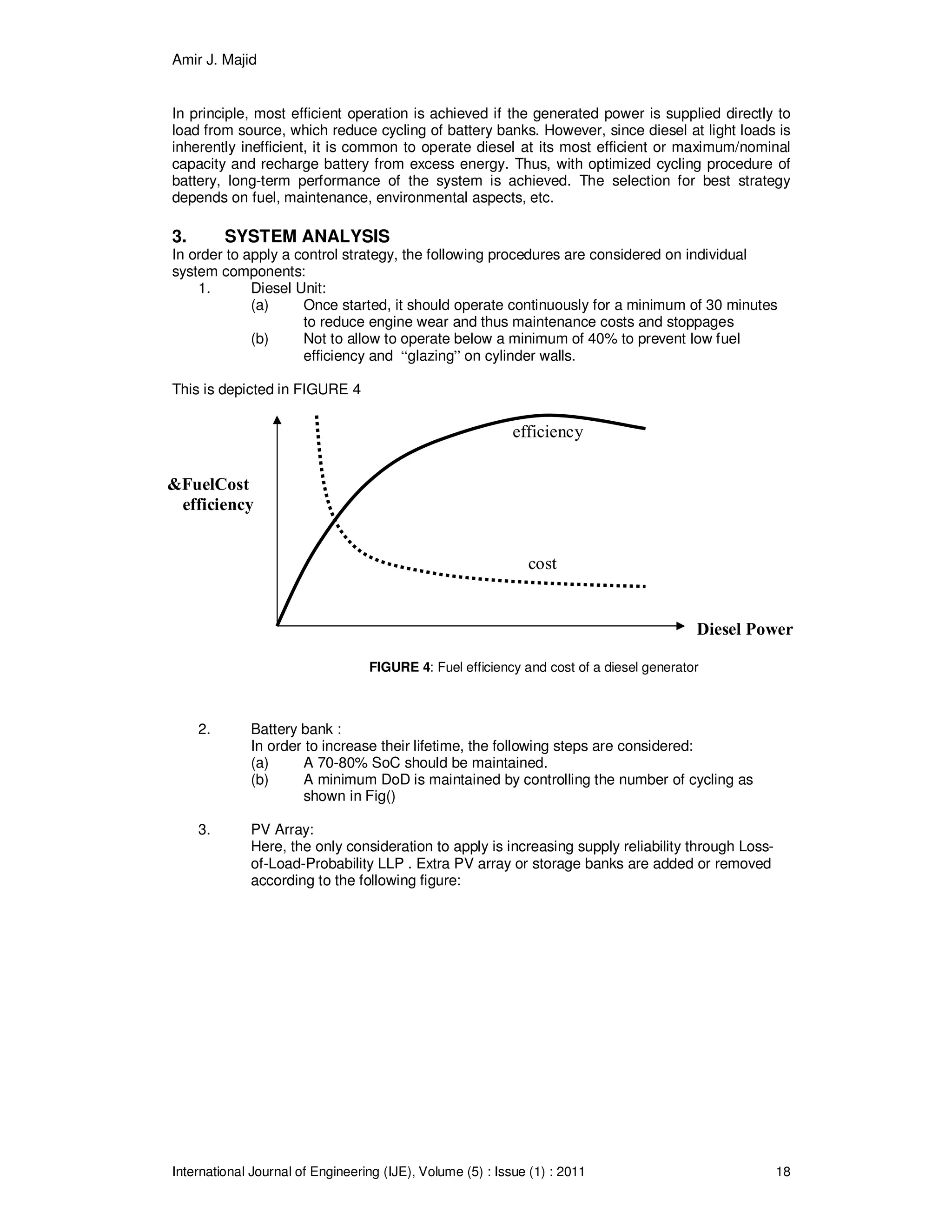 Amir J. Majid
International Journal of Engineering (IJE), Volume (5) : Issue (1) : 2011 18
Diesel Power
FuelCost&
efficiency
cost
efficiency
In principle, most efficient operation is achieved if the generated power is supplied directly to
load from source, which reduce cycling of battery banks. However, since diesel at light loads is
inherently inefficient, it is common to operate diesel at its most efficient or maximum/nominal
capacity and recharge battery from excess energy. Thus, with optimized cycling procedure of
battery, long-term performance of the system is achieved. The selection for best strategy
depends on fuel, maintenance, environmental aspects, etc.
3. SYSTEM ANALYSIS
In order to apply a control strategy, the following procedures are considered on individual
system components:
1. Diesel Unit:
(a) Once started, it should operate continuously for a minimum of 30 minutes
to reduce engine wear and thus maintenance costs and stoppages
(b) Not to allow to operate below a minimum of 40% to prevent low fuel
efficiency and “glazing” on cylinder walls.
This is depicted in FIGURE 4
FIGURE 4: Fuel efficiency and cost of a diesel generator
2. Battery bank :
In order to increase their lifetime, the following steps are considered:
(a) A 70-80% SoC should be maintained.
(b) A minimum DoD is maintained by controlling the number of cycling as
shown in Fig()
3. PV Array:
Here, the only consideration to apply is increasing supply reliability through Loss-
of-Load-Probability LLP . Extra PV array or storage banks are added or removed
according to the following figure:
 