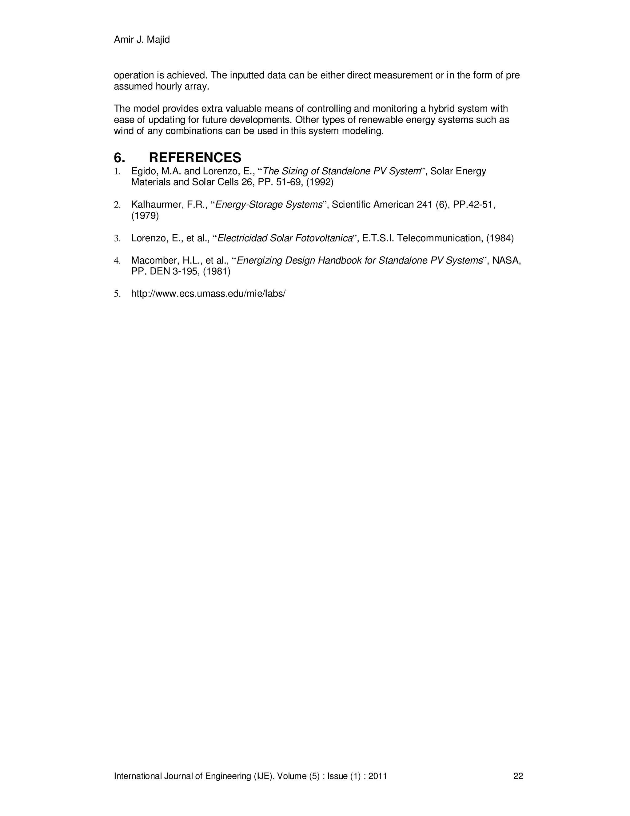 Amir J. Majid
International Journal of Engineering (IJE), Volume (5) : Issue (1) : 2011 22
operation is achieved. The inputted data can be either direct measurement or in the form of pre
assumed hourly array.
The model provides extra valuable means of controlling and monitoring a hybrid system with
ease of updating for future developments. Other types of renewable energy systems such as
wind of any combinations can be used in this system modeling.
6. REFERENCES
1. Egido, M.A. and Lorenzo, E., “The Sizing of Standalone PV System”, Solar Energy
Materials and Solar Cells 26, PP. 51-69, (1992)
2. Kalhaurmer, F.R., “Energy-Storage Systems”, Scientific American 241 (6), PP.42-51,
(1979)
3. Lorenzo, E., et al., “Electricidad Solar Fotovoltanica”, E.T.S.I. Telecommunication, (1984)
4. Macomber, H.L., et al., “Energizing Design Handbook for Standalone PV Systems”, NASA,
PP. DEN 3-195, (1981)
5. http://www.ecs.umass.edu/mie/labs/
 