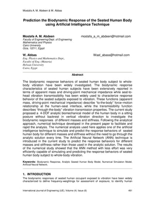 Mostafa A. M. Abdeen & W. Abbas
International Journal of Engineering (IJE), Volume (4): Issue (6) 491
Prediction the Biodynamic Response of the Seated Human Body
using Artificial Intelligence Technique
Mostafa A. M. Abdeen mostafa_a_m_abdeen@hotmail.com
Faculty of Engineering/Dept. of Engineering
Mathematics and Physics
Cairo University
Giza, 12211, Egypt
W. Abbas Wael_abass@hotmail.com
Eng. Physics and Mathematics Dept.,
Faculty of Eng. (Mataria)
Helwan University
Cairo, Egypt
Abstract
The biodynamic response behaviors of seated human body subject to whole-
body vibration have been widely investigated. The biodynamic response
characteristics of seated human subjects have been extensively reported in
terms of apparent mass and driving-point mechanical impedance while seat-to-
head vibration transmissibility has been widely used to characterize response
behavior of the seated subjects exposed to vibration. These functions (apparent
mass, driving-point mechanical impedance) describe “to-the-body” force–motion
relationship at the human–seat interface, while the transmissibility function
describes “through-the-body” vibration transmission properties. The current study
proposed a 4-DOF analytic biomechanical model of the human body in a sitting
posture without backrest in vertical vibration direction to investigate the
biodynamic responses of different masses and stiffness. Following the analytical
approach, numerical technique developed in the present paper to facilitate and
rapid the analysis. The numerical analysis used here applies one of the artificial
intelligence technique to simulate and predict the response behaviors of seated
human body for different masses and stiffness without the need to go through the
analytic solution every time. The Artificial Neural Network (ANN) technique is
introduced in the current study to predict the response behaviors for different
masses and stiffness rather than those used in the analytic solution. The results
of the numerical study showed that the ANN method with less effort was very
efficiently capable of simulating and predicting the response behaviors of seated
human body subject to whole-body vibration.
Keywords: Biodynamic Response, Analytic Seated Human Body Model, Numerical Simulation Model,
Artificial Neural Network.
1. INTRODUCTION
The biodynamic responses of seated human occupant exposed to vibration have been widely
characterized to define frequency-weightings for assessment of exposure, to identify human
 