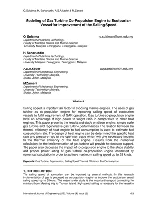 O. Sulaima, H. Saharuddin, A.S.A.kader & M.Zamani
International Journal of Engineering (IJE), Volume (4): Issue (6) 463
Modeling of Gas Turbine Co-Propulsion Engine to Ecotourism
Vessel for Improvement of the Sailing Speed
O. Sulaima o.sulaiman@umt.edu.my
Department of Maritime Technology,
Faculty of Maritime Studies and Marine Science,
University Malaysia Terengganu, Terengganu, Malaysia
H. Saharuddin
Department of Maritime Technology,
Faculty of Maritime Studies and Marine Science,
University Malaysia Terengganu, Terengganu, Malaysia
A.S.A.kader abdsaman@fkm.edu.my
Department of Mechanical Engineering,
University Technology Malaysia,
Skudai, Johor. Malaysia
M.Zamani
Department of Mechanical Engineering,
University Technology Malaysia,
Skudai, Johor. Malaysia
Abstract
Sailing speed is important an factor in choosing marine engines. The uses of gas
turbine as co-propulsion engine for improving sailing speed of ecotourism
vessels to fulfill requirement of SAR operation. Gas turbine co-propulsion engine
have an advantage of high power to weight ratio in comparative to other heat
engines. This paper presents the results and study on diesel engine, simple cycle
gas turbine and regenerative gas turbine performances The relation between the
thermal efficiency of heat engine to fuel consumption is used to estimate fuel
consumption rate. The design of heat engine can be determined the specific heat
ratio and pressure ratio of the operation cycle which will give necessary impacts
to the thermal efficiency of the heat engine. Results from the numerical
calculation for the implementation of gas turbine will provide he decision support.
The paper also discusses the impact of co-propulsion engine to the ships stability
and proper power rating of gas turbine co-propulsion engine estimated by
numerical calculation in order to achieve maximum sailing speed up to 35 knots.
Keywords: Gas Turbine, Regeneration, Sailing Speed Thermal Efficiency, Fuel Consumption
1. INTRODUCTION
The sailing speed of ecotourism can be improved by several methods. In this research
implementation of gas is proposed as co-propulsion engine to improve the ecotourism vessel
sailing speed up to 35knots. The vessel under study is the important transport connecting the
mainland from Mersing jetty to Tioman Island. High speed sailing is necessary for the vessel to
 