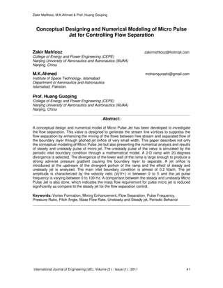 Zakir Mahfooz, M.K.Ahmed & Prof. Huang Gouping
International Journal of Engineering (IJE), Volume (5 ) : Issue (1) : 2011 41
Conceptual Designing and Numerical Modeling of Micro Pulse
Jet for Controlling Flow Separation
Zakir Mahfooz zakirmehfooz@hotmail.com
College of Energy and Power Engineering (CEPE)
Nanjing University of Aeronautics and Astronautics (NUAA)
Nanjing, China
M.K.Ahmed mohsinqurashi@gmail.com
Institute of Space Technology, Islamabad
Department of Aeronautics and Astronautics
Islamabad, Pakistan.
Prof. Huang Guoping
College of Energy and Power Engineering (CEPE)
Nanjing University of Aeronautics and Astronautics (NUAA)
Nanjing, China
Abstract:
A conceptual design and numerical model of Micro Pulse Jet has been developed to investigate
the flow separation. This valve is designed to generate the stream line vortices to suppress the
flow separation by enhancing the mixing of the flows between free stream and separated flow of
the boundary layer through pitched jet orifice of very small width. This paper describes not only
the conceptual modeling of Micro Pulse Jet but also presenting the numerical analysis and results
of steady and unsteady pulse of micro jet. The unsteady pulse of the valve is simulated by the
periodic inlet boundary condition through a mathematical model. A 2-D ramp with 20 degrees
divergence is selected. The divergence of the lower wall of the ramp is large enough to produce a
strong adverse pressure gradient causing the boundary layer to separate. A jet orifice is
introduced at the upstream of the divergent portion of the ramp and the effect of steady and
unsteady jet is analyzed. The main inlet boundary condition is almost of 0.2 Mach. The jet
amplitude is characterized by the velocity ratio (Vj/V∞) in between 0 to 5 and the jet pulse
frequency is varying between 0 to 100 Hz. A comparison between the steady and unsteady Micro
Pulse Jet is also done, which indicates the mass flow requirement for pulse micro jet is reduced
significantly as compare to the steady jet for the flow separation control.
Keywords: Vortex Formation, Mixing Enhancement, Flow Separation, Pulse Frequency,
Pressure Ratio, Pitch Angle, Mass Flow Rate, Unsteady and Steady jet, Periodic Behavior
 