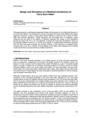 Chakib Alaoui
International Journal of Engineering (IJE), Volume (5) : Issue (1) : 2011 102
Design and Simulation of a Modified Architecture of
Carry Save Adder
Chakib Alaoui chakib@tu.edu.sa
College of Computers and Information Technology
Taif University, KSA
Abstract
This paper presents a technology-independent design and simulation of a modified architecture of
the Carry-Save Adder. This architecture is shown to produce the result of the addition fast and by
requiring a minimum number of logic gates. Binary addition is carried out by a series of XOR,
AND and Shift-left operations. These operations are terminated with a completion signal
indicating that the result of the addition is obtained. Because the number of shift operations
carried out varies from 0 to n for n-bit addends, a behavioral model was developed in which all
the possible addends having 2- to 15-bits were applied. A mathematical model was deducted
from the data and used to predict the average number of shift required for standard binary
numbers such as 32, 64 or 128-bits. 4-bit prototypes of this adder were designed and simulated
in both synchronous and asynchronous modes of operation.
Keywords: Carry Save Adder, Synchronous Adder, Asynchronous Adder, VHDL Simulation.
1. INTRODUCTION
Addition is the most important operation in any digital system. All other arithmetic operations,
such as subtraction, multiplication and division are deeply related to the addition; hence, the
design of a fast, accurate and low power binary adder translates to a gain in simulation speed
and an increase in battery life for portable computing systems [1-3]. Many circuits for binary
arithmetic addition exists, such as the ripple carry adder, the carry skip adder, the carry look-
ahead adder, the carry select adder, Manchester chain adder, prefix adder among others [4-8].
The performance of these adders has been evaluated in several publications in terms of speed,
area and power consumption [4-8].
Arithmetic transformations using carry-save adders (CSAs) have been exploited recently in [9].
Variations of the techniques proposed in [9] have also been reported [10-13]. Carry-save
transformations across non-addition operators were proposed in [10]. The timing and area trade-
offs of carry-save implementation for multiple addition trees were exploited in [11]. However, all
these transformation techniques [9-11] optimize combinatorial circuits only. They are obviously
limited by the register boundaries and cannot be applied to optimize synchronous data-path
circuits. Arithmetic operations other than addition have been implemented by using CSAs in [12-
14].
This paper presents a new modification to the carry-save-adder (CSA) for fast addition. An
algorithm was first developed and checked with several arithmetic additions to verify its
correctness. Since the number of binary operations needed to compute the addition varies from 0
to n for n-bit addends, a behavioral model was developed in Matlab in order to check all possible
binary operations that exist between two n-bit binary numbers. Finally, 4-bit synchronous and
asynchronous prototypes were designed and implemented by using Quartus II design Software.
These prototypes were chosen to be technology-independent at first. They can be re-simulated
by using any technology process such as 0.18µm, 0.13µm or others.
 