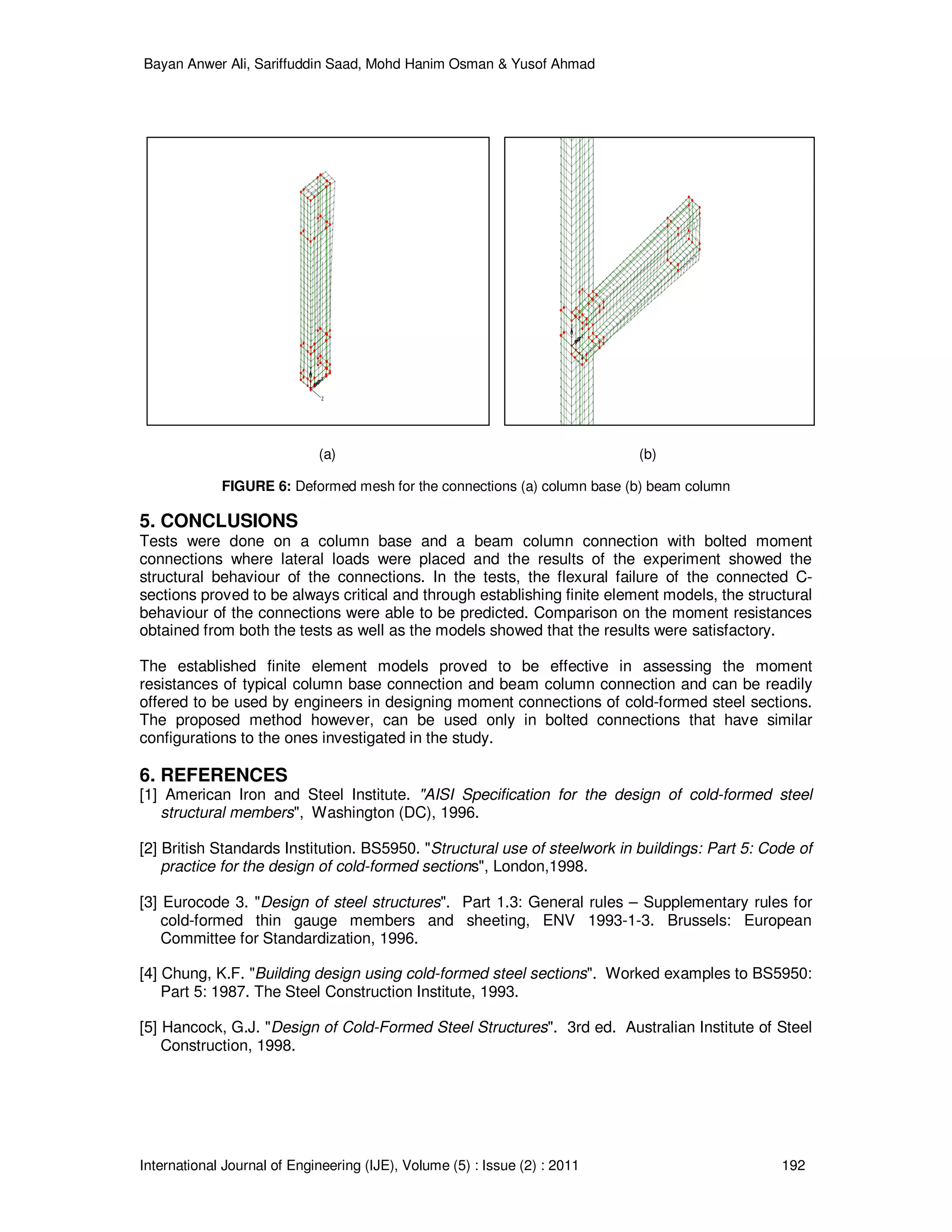 Bayan Anwer Ali, Sariffuddin Saad, Mohd Hanim Osman & Yusof Ahmad
International Journal of Engineering (IJE), Volume (5) : Issue (2) : 2011 192
X
Y
Z
X
Y
Z
(a) (b)
FIGURE 6: Deformed mesh for the connections (a) column base (b) beam column
5. CONCLUSIONS
Tests were done on a column base and a beam column connection with bolted moment
connections where lateral loads were placed and the results of the experiment showed the
structural behaviour of the connections. In the tests, the flexural failure of the connected C-
sections proved to be always critical and through establishing finite element models, the structural
behaviour of the connections were able to be predicted. Comparison on the moment resistances
obtained from both the tests as well as the models showed that the results were satisfactory.
The established finite element models proved to be effective in assessing the moment
resistances of typical column base connection and beam column connection and can be readily
offered to be used by engineers in designing moment connections of cold-formed steel sections.
The proposed method however, can be used only in bolted connections that have similar
configurations to the ones investigated in the study.
6. REFERENCES
[1] American Iron and Steel Institute. "AISI Specification for the design of cold-formed steel
structural members", Washington (DC), 1996.
[2] British Standards Institution. BS5950. "Structural use of steelwork in buildings: Part 5: Code of
practice for the design of cold-formed sections", London,1998.
[3] Eurocode 3. "Design of steel structures". Part 1.3: General rules – Supplementary rules for
cold-formed thin gauge members and sheeting, ENV 1993-1-3. Brussels: European
Committee for Standardization, 1996.
[4] Chung, K.F. "Building design using cold-formed steel sections". Worked examples to BS5950:
Part 5: 1987. The Steel Construction Institute, 1993.
[5] Hancock, G.J. "Design of Cold-Formed Steel Structures". 3rd ed. Australian Institute of Steel
Construction, 1998.
 