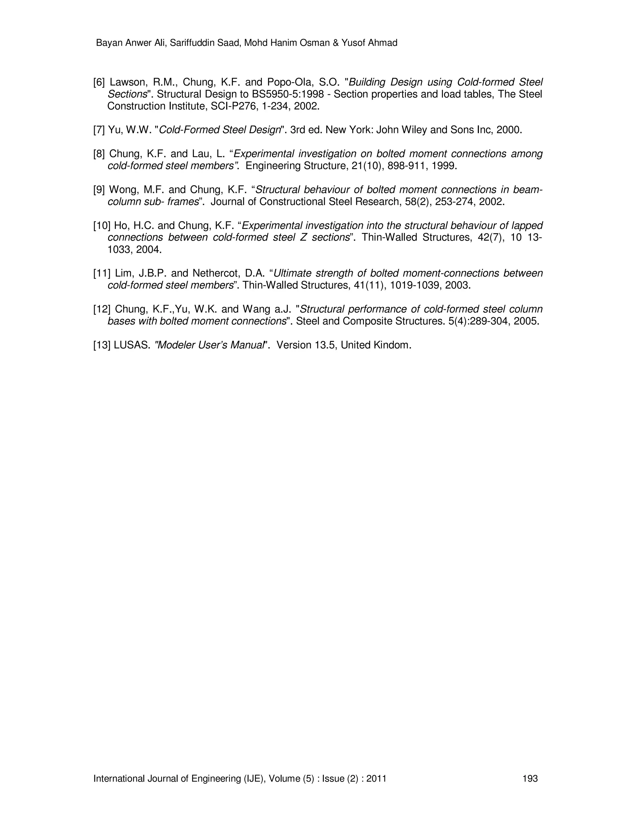 Bayan Anwer Ali, Sariffuddin Saad, Mohd Hanim Osman & Yusof Ahmad
International Journal of Engineering (IJE), Volume (5) : Issue (2) : 2011 193
[6] Lawson, R.M., Chung, K.F. and Popo-Ola, S.O. "Building Design using Cold-formed Steel
Sections". Structural Design to BS5950-5:1998 - Section properties and load tables, The Steel
Construction Institute, SCI-P276, 1-234, 2002.
[7] Yu, W.W. "Cold-Formed Steel Design". 3rd ed. New York: John Wiley and Sons Inc, 2000.
[8] Chung, K.F. and Lau, L. “Experimental investigation on bolted moment connections among
cold-formed steel members”. Engineering Structure, 21(10), 898-911, 1999.
[9] Wong, M.F. and Chung, K.F. “Structural behaviour of bolted moment connections in beam-
column sub- frames”. Journal of Constructional Steel Research, 58(2), 253-274, 2002.
[10] Ho, H.C. and Chung, K.F. “Experimental investigation into the structural behaviour of lapped
connections between cold-formed steel Z sections”. Thin-Walled Structures, 42(7), 10 13-
1033, 2004.
[11] Lim, J.B.P. and Nethercot, D.A. “Ultimate strength of bolted moment-connections between
cold-formed steel members”. Thin-Walled Structures, 41(11), 1019-1039, 2003.
[12] Chung, K.F.,Yu, W.K. and Wang a.J. "Structural performance of cold-formed steel column
bases with bolted moment connections". Steel and Composite Structures. 5(4):289-304, 2005.
[13] LUSAS. "Modeler User’s Manual". Version 13.5, United Kindom.
 