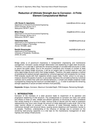 J.M. Ruwan S. Appuhamy, Mitao Ohga, Tatsumasa Kaita & Ranjith Dissanayake
International Journal of Engineering (IJE), Volume (5) : Issue (2) : 2011 194
Reduction of Ultimate Strength due to Corrosion - A Finite
Element Computational Method
J.M. Ruwan S. Appuhamy ruwan@cee.ehime-u.ac.jp
Department of Civil and Environmental Engineering,
Ehime University, Bunkyo-cho 3,
Matsuyama 790-8577, Japan.
Mitao Ohga ohga@cee.ehime-u.ac.jp
Department of Civil and Environmental Engineering,
Ehime University, Bunkyo-cho 3,
Matsuyama 790-8577, Japan.
Tatsumasa Kaita kaita@tokuyama.ac.jp
Department of Civil Engineering & Architecture,
Tokuyama College of Technology,
Shunan 745-8585, Japan.
Ranjith Dissanayake ranjith@civil.pdn.ac.lk
Department of Civil Engineering,
University of Peradeniya, Peradeniya,
20400, Sri Lanka.
Abstract
Bridge safety is of paramount importance in transportation engineering and maintenance
management. Corrosion causes strength deterioration and weakening of aged steel structures.
Therefore, it is a vital task to estimate the remaining strength of corroded steel structures in order
to assure the public safety. Due to the economic constraints and increase of number of steel
highway and railway bridge structures, it will be an exigent task to conduct tests for each and
every aged bridge structure within their bridge budgets. Therefore, this paper proposes a method
of evaluating the residual strength capacities by numerical approach and compares the non-linear
FEM analyses results with their respective tensile coupon tests. Further, since it is not easy to
measure several thousands of points, to accurately reproduce the corroded surface by numerical
methods and to predict their yield and ultimate behaviors, a simple and reliable analytical model
is proposed by measuring the maximum corroded depth (tc,max), in order to estimate the remaining
strength capacities of actual corroded members more precisely.
Keywords: Bridges, Corrosion, Maximum Corroded Depth, FEM Analysis, Remaining Strength.
1. INTRODUCTION
Corrosion of the members of a steel structure leads to impairment of its operation and
progressive weakening of that structure. The consequences of corrosion are many and varied
and effects of these on safe, reliable and efficient operation of structures are often considered
than simply loosing of a volume of metal. Various kinds of failures and the need of expensive
replacements may occur even though the amount of metal destroyed is quite small. One of the
major harmful effects of corrosion is the reduction of metal thickness leading to loss of
mechanical strength and structural failure, causing severe disastrous and hazardous injuries to
the people. Therefore, understanding of the influence of damage due to corrosion on the
remaining load-carrying capacities is a vital task for the maintenance management of steel
highway and railway infrastructures.
 