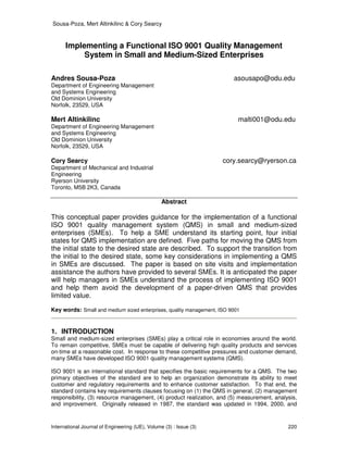 Sousa-Poza, Mert Altinkilinc & Cory Searcy
International Journal of Engineering (IJE), Volume (3) : Issue (3) 220
Implementing a Functional ISO 9001 Quality Management
System in Small and Medium-Sized Enterprises
Andres Sousa-Poza asousapo@odu.edu
Department of Engineering Management
and Systems Engineering
Old Dominion University
Norfolk, 23529, USA
Mert Altinkilinc malti001@odu.edu
Department of Engineering Management
and Systems Engineering
Old Dominion University
Norfolk, 23529, USA
Cory Searcy cory.searcy@ryerson.ca
Department of Mechanical and Industrial
Engineering
Ryerson University
Toronto, M5B 2K3, Canada
Abstract
This conceptual paper provides guidance for the implementation of a functional
ISO 9001 quality management system (QMS) in small and medium-sized
enterprises (SMEs). To help a SME understand its starting point, four initial
states for QMS implementation are defined. Five paths for moving the QMS from
the initial state to the desired state are described. To support the transition from
the initial to the desired state, some key considerations in implementing a QMS
in SMEs are discussed. The paper is based on site visits and implementation
assistance the authors have provided to several SMEs. It is anticipated the paper
will help managers in SMEs understand the process of implementing ISO 9001
and help them avoid the development of a paper-driven QMS that provides
limited value.
Key words: Small and medium sized enterprises, quality management, ISO 9001
1. INTRODUCTION
Small and medium-sized enterprises (SMEs) play a critical role in economies around the world.
To remain competitive, SMEs must be capable of delivering high quality products and services
on-time at a reasonable cost. In response to these competitive pressures and customer demand,
many SMEs have developed ISO 9001 quality management systems (QMS).
ISO 9001 is an international standard that specifies the basic requirements for a QMS. The two
primary objectives of the standard are to help an organization demonstrate its ability to meet
customer and regulatory requirements and to enhance customer satisfaction. To that end, the
standard contains key requirements clauses focusing on (1) the QMS in general, (2) management
responsibility, (3) resource management, (4) product realization, and (5) measurement, analysis,
and improvement. Originally released in 1987, the standard was updated in 1994, 2000, and
 