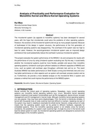 Hui Miao
International Journal of Engineering (IJE), Volume (5) : Issue (4) : 2011 277
Analysis of Practicality and Performance Evaluation for
Monolithic Kernel and Micro-Kernel Operating Systems
Hui Miao hui.miao@microchip.com
Microchip Australia Design Centre
Microchip Technology Inc.
Brisbane, 4108, Australia
Abstract
The microkernel system (as opposite to monolithic systems) has been developed for several
years, with the hope that microkernels could solve the problems of other operating systems.
However, the evolution of the microkernel systems did not go as many people expected. Because
of faultinesses of the design in system structure, the performance of the first generation of
microkernel operating systems was disappointing. The overhead of the system was too high to
bear for users. However, the second-generation microkernel system uses an improved design
architecture that could substantially reduce the overhead in previous microkernel systems.
This project evaluates the system performance of the MINIX3.1.2a and compares the results with
the performance of Linux by using Unixbench system evaluating tool. By this way, it could testify
whether the microkernel systems could be more flexible, portable and secure than monolithic
operating systems. Unixbench could give sufficient statistics on different capacities of MINIX3 and
Linux, such as system call overhead, pipe throughput, arithmetic test and so on. The result
illustrates MINIX3 has better performance on Shell Scripts running and Arithmetic test and Linux
has better performance on other aspects such as system call overhead, process creation and so
on. Furthermore, we provide a more detailed analyse on the microkernel Minix 3 system and
propose a method that could improve the performance of the MINIX3 system.
Keywords: Monolithic System, Microkernel System, Operating System
1. INTRODUCTION
Kernel controls the critical parts of operating systems. Nowadays, many current operating
systems are monolithic kernel operating systems (e.g. Linux). Monolithic kernel operating
systems implement most system functionalities such as file management, device drivers, process
management and I/O management in kernel mode. Although monolithic kernel operating systems
are very popular, they may have some disadvantages. First, the kernel is intensively complex. A
kernel with thousands lines of code could be hard and difficult to maintain. Updating one part of
the system may result in needing to recompile the whole kernel. Second, a large amount of code
means that the operating system could not be ported to different hardware, especially for
embedded systems. Third, the monolithic operating system is not reliable; since the kernel’s
complexity, the possibility of a system crash could be high. A single tiny error in the kernel could
lead the whole system to crash. So microkernel operating systems are designed to overcome the
disadvantages of the monolithic systems.
 