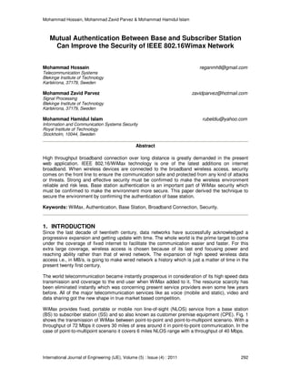 Mohammad Hossain, Mohammad Zavid Parvez & Mohammad Hamidul Islam
International Journal of Engineering (IJE), Volume (5) : Issue (4) : 2011 292
Mutual Authentication Between Base and Subscriber Station
Can Improve the Security of IEEE 802.16Wimax Network
Mohammad Hossain reganmh8@gmail.com
Telecommunication Systems
Blekinge Institute of Technology
Karlskrona, 37179, Sweden
Mohammad Zavid Parvez zavidparvez@hotmail.com
Signal Processing
Blekinge Institute of Technology
Karlskrona, 37179, Sweden
Mohammad Hamidul Islam rubeldiu@yahoo.com
Information and Communication Systems Security
Royal Institute of Technology
Stockholm, 10044, Sweden
Abstract
High throughput broadband connection over long distance is greatly demanded in the present
web application. IEEE 802.16/WiMax technology is one of the latest additions on internet
broadband. When wireless devices are connected to the broadband wireless access, security
comes on the front line to ensure the communication safe and protected from any kind of attacks
or threats. Strong and effective security must be confirmed to make the wireless environment
reliable and risk less. Base station authentication is an important part of WiMax security which
must be confirmed to make the environment more secure. This paper derived the technique to
secure the environment by confirming the authentication of base station.
Keywords: WiMax, Authentication, Base Station, Broadband Connection, Security.
1. INTRODUCTION
Since the last decade of twentieth century, data networks have successfully acknowledged a
progressive expansion and getting update with time. The whole world is the prime target to come
under the coverage of fixed internet to facilitate the communication easier and faster. For this
extra large coverage, wireless access is chosen because of its last end focusing power and
reaching ability rather than that of wired network. The expansion of high speed wireless data
access i.e., in MB/s, is going to make wired network a history which is just a matter of time in the
present twenty first century.
The world telecommunication became instantly prosperous in consideration of its high speed data
transmission and coverage to the end user when WiMax added to it. The resource scarcity has
been eliminated instantly which was concerning present service providers even some few years
before. All of the major telecommunication services like as voice (mobile and static), video and
data sharing got the new shape in true market based competition.
WiMax provides fixed, portable or mobile non line-of-sight (NLOS) service from a base station
(BS) to subscriber station (SS) and so also known as customer premise equipment (CPE). Fig. 1
shows the transmission of WiMax between point-to-point and point-to-multipoint scenario. With a
throughput of 72 Mbps it covers 30 miles of area around it in point-to-point communication. In the
case of point-to-multipoint scenario it covers 6 miles NLOS range with a throughput of 40 Mbps.
 